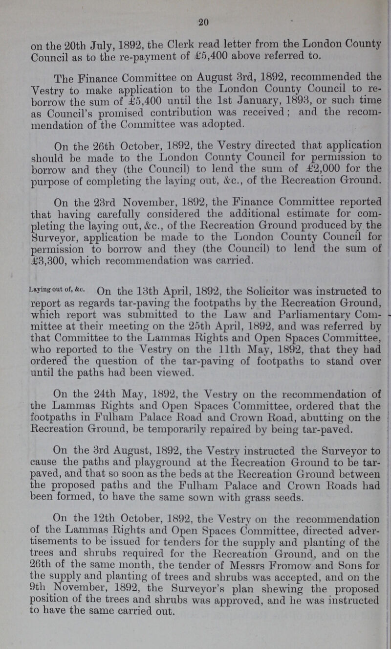20 on the 20th July, 1892, the Clerk read letter from the London County Council as to the re-payment of £5,400 above referred to. The Finance Committee on August 3rd, 1892, recommended the Vestry to make application to the London County Council to re borrow the sum of £5,400 until the 1st January, 1893, or such time as Council's promised contribution was received; and the recom mendation of the Committee was adopted. On the 26th October, 1892, the Vestry directed that application should be made to the London County Council for permission to borrow and they (the Council) to lend the sum of £2,000 for the purpose of completing the laying out, &c., of the Recreation Ground. On the 23rd November, 1892, the Finance Committee reported that having carefully considered the additional estimate for com pleting the laying out, &c., of the Recreation Ground produced by the Surveyor, application be made to the London County Council for permission to borrow and they (the Council) to lend the sum of £3,300, which recommendation was carried. Laying out of,&c. On the 13th April, 1892, the Solicitor was instructed to report as regards tar-paving the footpaths by the Recreation Ground, which report was submitted to the Law and Parliamentary Com mittee at their meeting on the 25th April, 1892, and was referred by that Committee to the Lammas Rights and Open Spaces Committee, who reported to the Vestry on the 11th May, 1892, that they had ordered the question of the tar-paving of footpaths to stand over until the paths had been viewed. On the 24th May, 1892, the Vestry on the recommendation of the Lammas Rights and Open Spaces Committee, ordered that the footpaths in Fulham Palace Road and Crown Road, abutting on the Recreation Ground, be temporarily repaired by being tar-paved. On the 3rd August, 1892, the Vestry instructed the Surveyor to cause the paths and playground at the Recreation Ground to be tar paved, and that so soon as the beds at the Recreation Ground between the proposed paths and the Fulham Palace and Crown Roads had been formed, to have the same sown with grass seeds. On the 12th October, 1892, the Vestry on the recommendation of the Lammas Rights and Open Spaces Committee, directed adver tisements to be issued for tenders for the supply and planting of the trees and shrubs required for the Recreation Ground, and on the 26th of the same month, the tender of Messrs Fromow and Sons for the supply and planting of trees and shrubs was accepted, and on the 9th November, 1892, the Surveyor's plan shewing the proposed position of the trees and shrubs was approved, and he was instructed to have the same carried out.