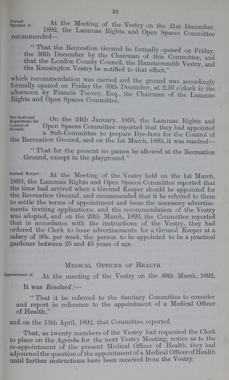 23 Formal Opening of At the Meeting of the Vestry on the 21st December, ' Lammas Eights and Open Spaces Committee recommended— That the Recreation Ground be formally opened on Friday, the 30th December by the Chairman of this Committee, and that the London County Council, the Hammersmith Vestry, and the Kensington Vestry be notified to that effect, which recommendation was carried and the ground was accordingly formally opened on Friday the 30th December, at 2.30 o'clock in the afternoon by Francis Toovey, Esq., the Chairman of the Lammas Eights and Open Spaces Committee. Bye-laws and Regulations for Control of Ground. On the 24th January, 1893, the Lammas Eights and Open Spaces Committee reported that they had appointed a Sub-Committee to prepare Bye-laws for the Control of the Recreation Ground, and on the 1st March, 1893, it was resolved—  That for the present no games be allowed at the Recreation Ground, except in the playground. Ground Keeper. At the Meeting of the Vestry held on the 1st March, 1893, the Lammas Eights and Open Spaces Committee reported that the time had arrived when a Ground Keeper should be appointed for the Eecreation Ground, and recommended that it be referred to them to settle the terms of appointment and issue the necessary advertise ments inviting applications, and the recommendation of the Vestry was adopted, and on the '29th March, 1893, the Committee reported that in accordance with the instructions of the Vestry, they had ordered the Clerk to issue advertisements for a Ground Keeper at a salary of 30s. per week, the person to be appointed to be a practical gardener between 25 and 45 years of age. Medical Officer of Health. Appointment of. At the meeting of the Vestry on the 30th March, 1892, It was Resolved :— That it be referred to the Sanitary Committee to consider and report in reference to the appointment of a Medical Officer of Health, and on the 13th April, 1892, that Committee reported That, as twenty members of the Vestry had requested the Clerk to place on the Agenda for the next Vestry Meeting, notice as to the re-appointment of the present Medical Officer of Health, they had adjourned the question of the appointment of a Medical Officer of Health until further instructions have been received from the Vestry.