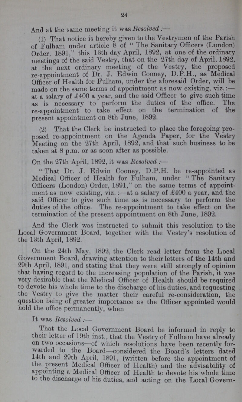 24 And at the same meeting it was Resolved :— (1) That notice is hereby given to the Vestrymen of the Parish of Fulham under article 8 of The Sanitary Officers (London) Order, 1891, this 13th day April, 1892, at one of the ordinary meetings of the said Vestry, that on the 27th day of April, 1892, at the next ordinary meeting of the Vestry, the proposed re-appointment of Dr. J. Edwin Cooney, D.P.H., as Medical Officer of Health for Fulham, under the aforesaid Order, will be made on the same terms of appointment as now existing, viz.:— at a salary of £400 a year, and the said Officer to give such time as is necessary to perform the duties of the office. The re-appointment to take effect on the termination of the present appointment on 8th June, 1892. (2) That the Clerk be instructed to place the foregoing pro posed re-appointment on the Agenda Paper, for the Vestry Meeting on the 27th April, 1892, and that such business to be taken at 8 p.m. or as soon after as possible. On the 27th April, 1892, it was Besolved :— That Dr. J. Edwin Cooney, D.P.H. be re-appointed as Medical Officer of Health for Fulham, under The Sanitary Officers (London) Order, 1891, on the same terms of appoint ment as now existing, viz.:—at a salary of £400 a year, and the said Officer to give such time as is necessary to perform the duties of the office. The re-appointment to take effect on the termination of the present appointment on 8th June, 1892. And the Clerk was instructed to submit this resolution to the Local Government Board, together with the Vestry's resolution of the 13th April, 1892. On the 24th May, 1892, the Clerk read letter from the Local Government Board, drawing attention to their letters of the 14th and 29th April, 1891, and stating that they were still strongly of opinion that having regard to the increasing population of the Parish, it was very desirable that the Medical Officer of Health should be required to devote his whole time to the discharge of his duties, and requesting the Vestry to give the matter their careful re-consideration, the question being of greater importance as the Officer appointed would hold the office permanently, when It was Resolved :— That the Local Government Board be informed in reply to their letter of 19th inst., that the Vestry of Fulham have already on two occasions—of which resolutions have been recently for warded to the Board—considered the Board's letters dated 14th and 29th April, 1891, (written before the appointment of the present Medical Officer of Health) and the advisability of appointing a Medical Officer of Health to devote his whole time to the discharge of his duties, and acting on the Local Govern-