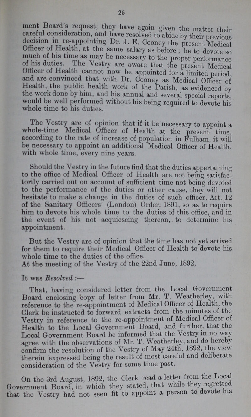 25 went Board's request, they have again given the matter their careful consideration, and have resolved to abide by their previous decision in re-appointing Dr. J. E. Cooney the present Medical Officer of Health, at the same salary as before; he to devote so much of his time as may be necessary to the proper performance of his duties. The Vestry are aware that the present Medical Officer of Health cannot now be appointed for a limited period, and are convinced that with Dr. Cooney as Medical Officer of Health, the public health work of the Parish, as evidenced by the work done by him, and his annual and several special reports, would be well performed without his being required to devote his whole time to his duties. The Vestry are of opinion that if it be necessary to appoint a whole-time Medical Officer of Health at the present time, according to the rate of increase of population in Fulham, it will be necessary to appoint an additional Medical Officer of Health, with whole time, every nine years. Should the Vestry in the future find that the duties appertaining to the office of Medical Officer of Health are not being satisfac torily carried out on account of sufficient time not being devoted to the performance of the duties or other cause, they will not hesitate to make a change in the duties of such officer, Art. 12 of the Sanitary Officers' (London) Order, 1891, so as to require him to devote his whole time to the duties of this office, and in the event of his not acquiescing thereon, to determine his appointment. But the Vestry are of opinion that the time has not yet arrived for them to require their Medical Officer of Health to devote his whole time to the duties of the office. At the meeting of the Vestry of the 22nd June, 1892, It was Resolved:— That, having considered letter from the Local Government Board enclosing copy of letter from Mr. T. Weatherley, with reference to the re-appointment of Medical Officer of Health, the Clerk be instructed to forward extracts from the minutes of the Vestry in reference to the re-appointment of Medical Officer of Health to the Local Government Board, and further, that the Local Government Board be informed that the Vestry in no way agree with the observations of Mr. T. Weatherley, and do hereby confirm the resolution of the Vestry of May 24th, 1892, the view therein expressed being the result of most careful and deliberate consideration of the Vestry for some time past. On the 3rd August, 1892, the Clerk read a letter from the Local Government Board, in which they stated, that while they regretted that the Vestry had not seen fit to appoint a person to devote his