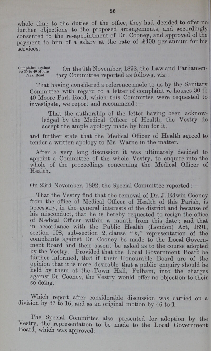 26 whole time to the duties of the office, they had decided to offer no further objections to the proposed arrangements, and accordingly consented to the re-appointment of Dr. Cooney, and approved of the payment to him of a salary at the rate of £400 per annum for his services. On the 9th November, 1892, the Law and Parliamen Park Road. tary Committee reported as follows, viz.:— That having considered a reference made to us by the Sanitary Committee with regard to a letter of complaint re houses 30 to 40 Moore Park Road, which this Committee were requested to investigate, we report and recommend:— That the authorship of the letter having been acknow ledged by the Medical Officer of Health, the Vestry do accept the ample apology made by him for it, and further state that the Medical Officer of Health agreed to tender a written apology to Mr. Warne in the matter. After a very long discussion it was ultimately decided to appoint a Committee of the whole Vestry, to enquire into the whole of the proceedings concerning the Medical Officer of Health. On 23rd November, 1892, the Special Committee reported:— That the Vestry find that the removal of Dr. J. Edwin Cooney from the office of Medical Officer of Health of this Parish, is necessary, in the general interests of the district and because of his misconduct, that he is hereby requested to resign the office of Medical Officer within a month from this date ; and that in accordance with the Public Health (London) Act, 1891, section 108, sub-section 2, clause b, representation of the complaints against Dr. Cooney be made to the Local Govern ment Board and their assent be asked as to the course adopted by the Vestry. Provided that the Local Government Board be further informed, that if their Honourable Board are of the opinion that it is more desirable that a public enquiry should be held by them at the Town Hall, Fulham, into the charges against Dr. Cooney, the Vestry would offer no objection to their so doing. Which report after considerable discussion was carried on a division by 37 to 16, and as an original motion by 46 to 1. The Special Committee also presented for adoption by the Vestry, the representation to be made to the Local Government Board, which was approved.