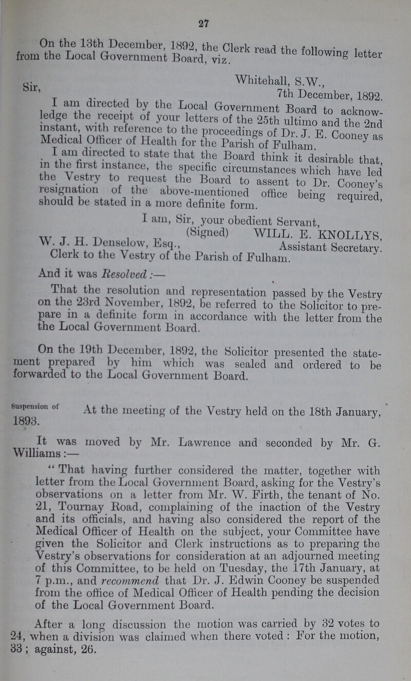 27 On the 13th December 1892, the Clerk read the following letter from the Local Government Board, viz. Whitehall, S.W., 7th December, 1892. Sir, I am directed by the Local Government Board to acknow ledge the receipt of your letters of the 25th ultimo and the 2nd instant with reference to the proceedings of Dr. J. E. Cooney as Medical Officer of Health for the Parish of Fulham. I am directed to state that the Board think it desirable that, in the first instance, the specific circumstances which have led the Vestry to request the Board to assent to Dr. Cooney's resignation of the above-mentioned office being required, should be stated in a more definite form. I am, Sir, your obedient Servant, (Signed) WILL. E. KNOLLYS, W. J. H. Denselow, Esq., Assistant Secretary. Clerk to the Vestry of the Parish of Fulham. And it was Resolved:— That the resolution and representation passed by the Vestry on the 23rd November, 1892, be referred to the Solicitor to pre pare in a definite form in accordance with the letter from the the Local Government Board. On the 19th December, 1892, the Solicitor presented the state¬ ment prepared by him which was sealed and ordered to be forwarded to the Local Government Board. suspension of At the meeting of the Vestry held on the 18th January, 1893. It was moved by Mr. Lawrence and seconded by Mr. G. Williams:— That having further considered the matter, together with letter from the Local Government Board, asking for the Vestry's observations on a letter from Mr. W. Firth, the tenant of No. 21, Tournay Road, complaining of the inaction of the Vestry and its officials, and having also considered the report of the Medical Officer of Health on the subject, your Committee have given the Solicitor and Clerk instructions as to preparing the Vestry's observations for consideration at an adjourned meeting of this Committee, to be held on Tuesday, the 17th January, at 7 p.m., and recommend that Dr. J. Edwin Cooney be suspended from the office of Medical Officer of Health pending the decision of the Local Government Board. After a long discussion the motion was carried by 32 votes to 24, when a division was claimed when there voted : Forr the motion, 33; against, 26.