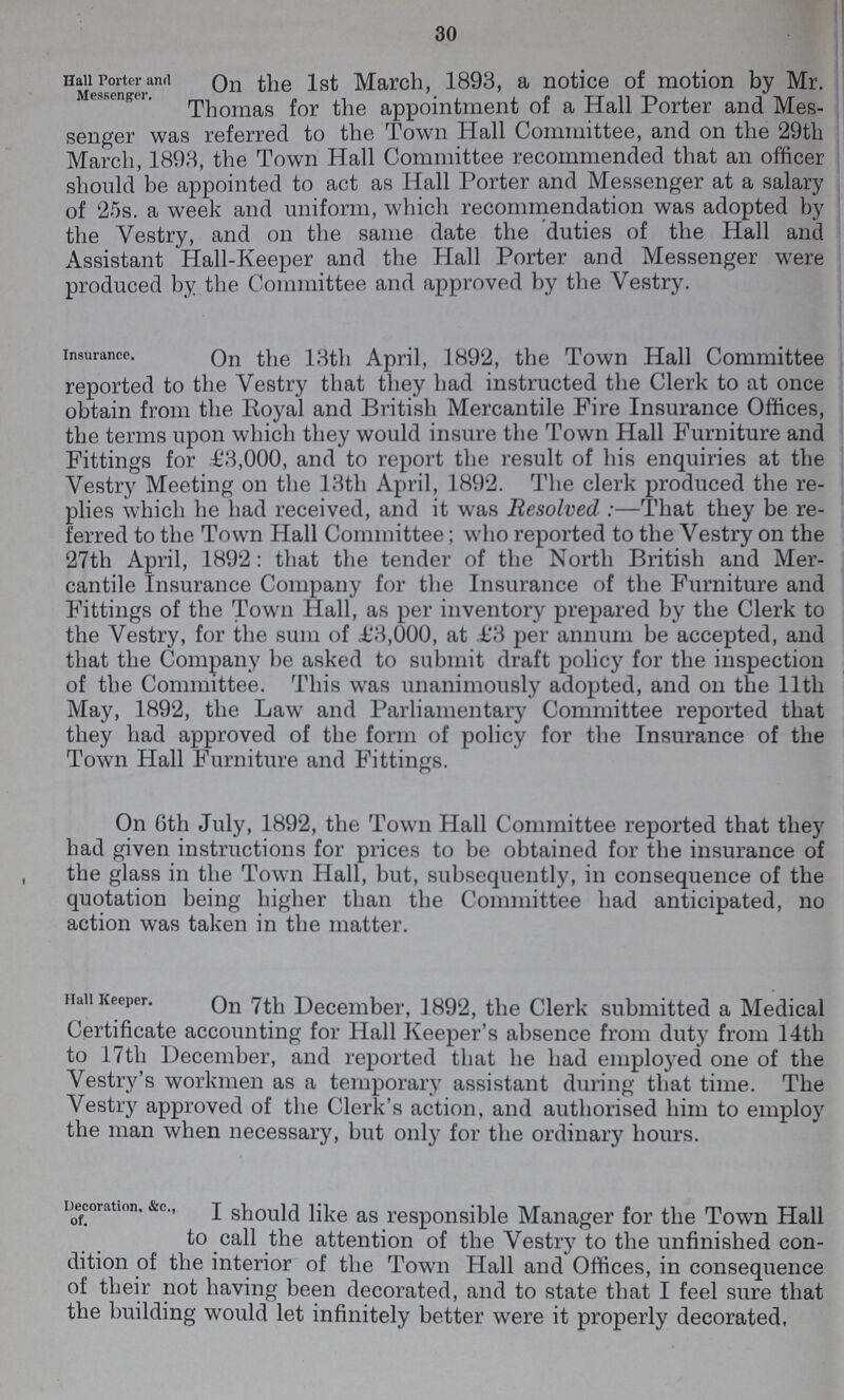 30 Hall Porter and Messenger. On the 1st March, 1893, a notice of motion by Mr. Thomas for the appointment of a Hall Porter and Mes senger was referred to the Town Hall Committee, and on the 29th March, 1893, the Town Hall Committee recommended that an officer should be appointed to act as Hall Porter and Messenger at a salary of 25s. a week and uniform, which recommendation was adopted by the Vestry, and on the same date the duties of the Hall and Assistant Hall-Keeper and the Hall Porter and Messenger were produced by the Committee and approved by the Vestry. insurance. On the 13th April, 1892, the Town Hall Committee reported to the Vestry that they had instructed the Clerk to at once obtain from the Royal and British Mercantile Fire Insurance Offices, the terms upon which they would insure the Town Hall Furniture and Fittings for £3,000, and to report the result of his enquiries at the Yestry Meeting on the 13th April, 1892. The clerk produced the re plies which he had received, and it was Resolved:—That they be re ferred to the Town Hall Committee; who reported to the Vestry on the 27th April, 1892: that the tender of the North British and Mer cantile Insurance Company for the Insurance of the Furniture and Fittings of the Town Hall, as per inventory prepared by the Clerk to the Vestry, for the sum of £3,000, at £3 per annum be accepted, and that the Company be asked to submit draft policy for the inspection of the Committee. This was unanimously adopted, and on the 11th May, 1892, the Law and Parliamentary Committee reported that they had approved of the form of policy for the Insurance of the Town Hall Furniture and Fittings. On 6th July, 1892, the Town Hall Committee reported that they had given instructions for prices to be obtained for the insurance of the glass in the Town Hall, but, subsequently, in consequence of the quotation being higher than the Committee had anticipated, no action was taken in the matter. Hall Keeper. On 7th December, 1892, the Clerk submitted a Medical Certificate accounting for Hall Keeper's absence from duty from 14th to 17th December, and reported that he had employed one of the Vestry's workmen as a temporary assistant during that time. The Vestry approved of the Clerk's action, and authorised him to employ the man when necessary, but only for the ordinary hours. Decoration, &c., of. I should like as responsible Manager for the Town Hall to call the attention of the Vestry to the unfinished con dition of the interior of the Town Hall and Offices, in consequence of their not having been decorated, and to state that I feel sure that the building would let infinitely better were it properly decorated,