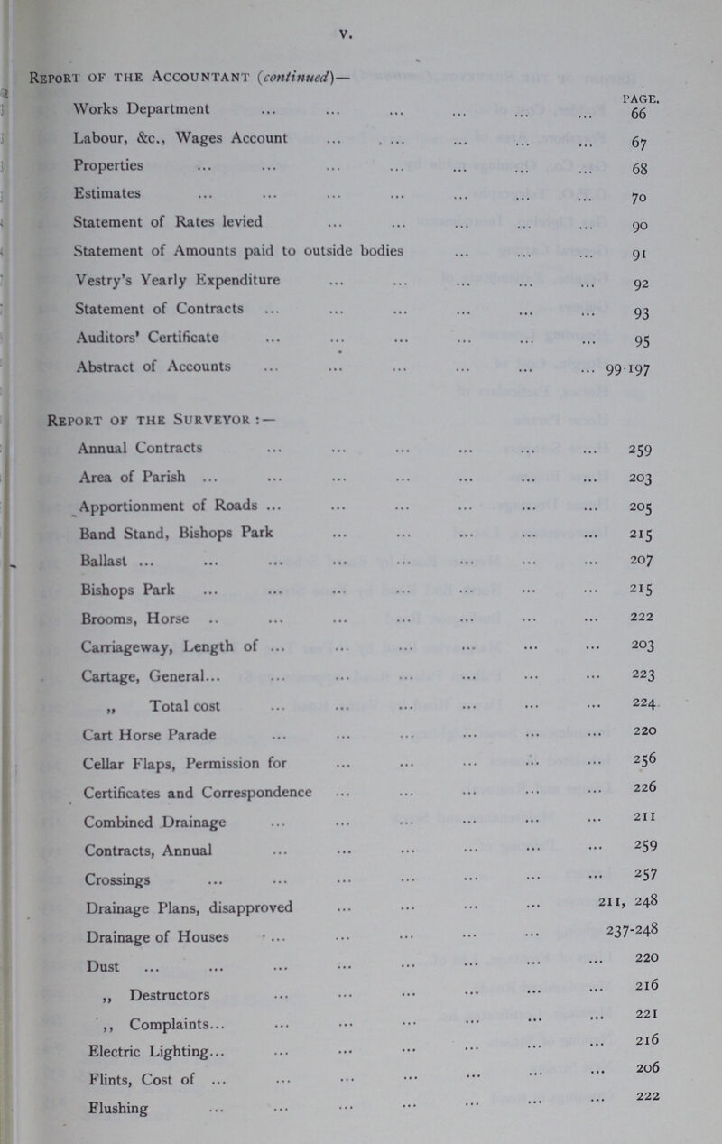 V. ^Bpi> Report of the Accountant (continued)— Works Department 66 Labour, &c., Wages Account 67 Properties 68 Estimates 70 Statement of Rates levied 90 Statement of Amounts paid to outside bodies 91 Vestry's Yearly Expenditure 92 Statement of Contracts 93 Auditors' Certificate 95 Abstract of Accounts 99.197 Report of the Surveyor:— Annual Contracts 259 Area of Parish 203 Apportionment of Roads 205 Band Stand, Bishops Park 215 Ballast 207 Bishops Park 215 Brooms, Horse 222 Carriageway, Length of 203 Cartage, General 223 „ Total cost 224 Cart Horse Parade 220 Cellar Flaps, Permission for 256 Certificates and Correspondence 226 Combined Drainage 211, 248 Contracts, Annual 259 Crossings 257 Drainage Plans, disapproved 211, 248 Drainage of Houses 237-248 Dust 220 „ Destructors 216 221 ,, Complaints Electric Lighting 216 Flints, Cost of 206 222 Flushing