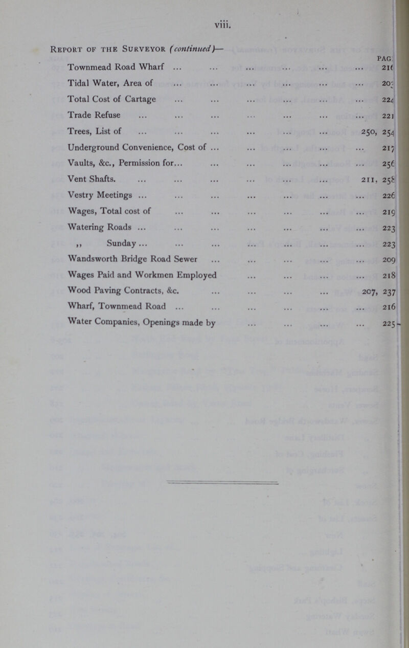 viii. Report of the Surveyor (continued}— PAG Townmead Road Wharf 216 Tidal Water, Area of 203 Total Cost of Cartage 224 Trade Refuse 221 Trees, List of 250, 254 254 Underground Convenience, Cost of 215 Vaults, &c., Permission for 251 Vent Shafts. 211, 258 Vestry Meetings 226 Wages, Total cost of 219 Watering Roads 223 ,, Sunday 223 Wandsworth Bridge Road Sewer 209 Wages Paid and Workmen Employed 218 Wood Paving Contracts, &c. 207, 237 Wharf, Townmead Road 216 Water Companies, Openings made by 225