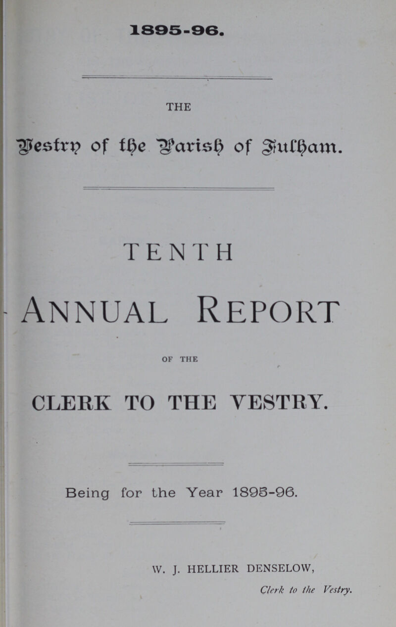 1895-96. THE Bestrn of the Parish of Fulham. TENTH Annual Report OF THE CLERK TO THE VESTRY. Being for the Year 1896-96. W. J. HELLIER DENSELOW, Clerk to the Vestry.