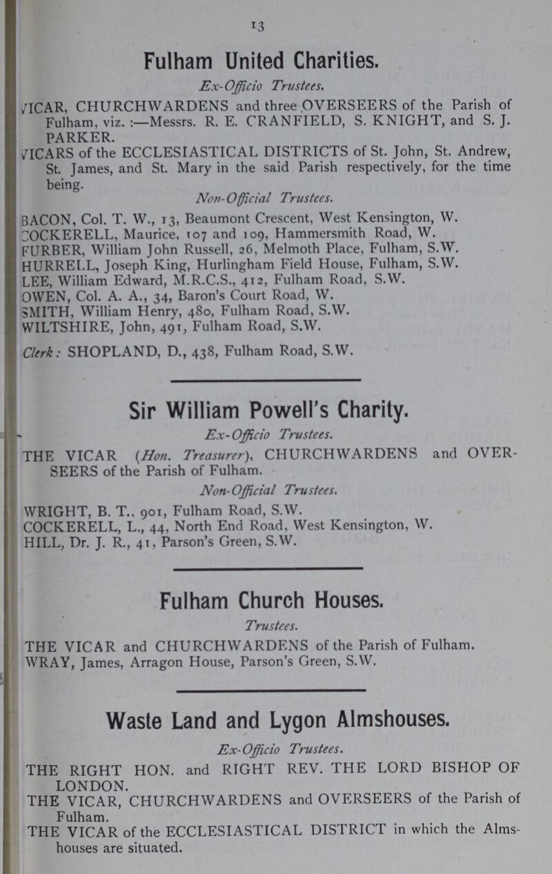 13 Fulham United Charities. Ex-Officio Trustees. /ICAR, CHURCHWARDENS and three OVERSEERS of the Parish of Fulham, viz. :—Messrs. R. E. CRANFIELD, S. KNIGHT, and S. J. PARKER. /ICARS of the ECCLESIASTICAL DISTRICTS of St. John, St. Andrew, St. James, and St. Mary in the said Parish respectively, for the time being. Nov- Official Trustees. BACON, Col. T. W., 13, Beaumont Crescent, West Kensington, W. OCKERELL, Maurice, T07 and 109, Hammersmith Road, W. FURBER, William John Russell, 26, Melmoth Place, Fulham, S.W. HURRELL, Joseph King, Hurlingham Field House, Fulham, S.W. LEE, William Edward, M.R.C.S., 412, Fulham Road, S.W. OWEN, Col. A. A., 34, Baron's Court Road, W. SMITH, William Henry, 480, Fulham Road, S.W. WILTSHIRE, John, 491, Fulham Road, S.W. Clerk: SHOPLAND, D., 438, Fulham Road, S.W. Sir William Powell's Charity. Ex- Officio Trustees. THE VICAR {Hon. Treasurer), CHURCHWARDENS and OVER SEERS of the Parish of Fulham. Non-Official Trustees. WRIGHT, B. T., 901, Fulham Road, S.W. COCKERELL, L., 44, North End Road, West Kensington, W. HILL, Dr. J. R., 41, Parson's Green, S.W. Fulham Church Houses. Trustees. THE VICAR and CHURCHWARDENS of the Parish of Fulham. WRAY, James, Arragon House, Parson's Green, S.W. __ Waste Land and Lygon Almshouses. Ex-Officio Trustees. THE RIGHT HON. and RIGHT REV. THE LORD BISHOP OF LONDON. THE VICAR, CHURCHWARDENS and OVERSEERS of the Parish of Fulham. THE VICAR of the ECCLESIASTICAL DISTRICT in which the Alms houses are situated.