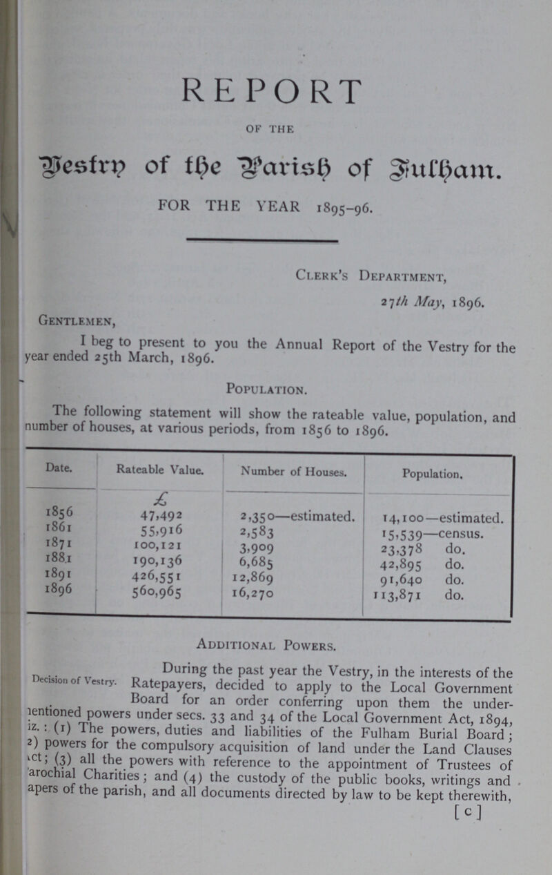 REPORT of the Vestry of the Parish of Fulham. FOR THE YEAR 1895-96. Clerk's Department, 27th May, 1896. Gentlemen, I beg to present to you the Annual Report of the Vestry for the year ended 25th March, 1896. Population. The following statement will show the rateable value, population, and number of houses, at various periods, from 1856 to 1896. Date. Rateable Value. Number of Houses. Population. £ 1856 47,492 2,350—estimated. 14,100—estimated. 1861 55,916 2,583 15,539—census. 1871 100,121 3,909 23,378 do. 1881 190,136 6,685 42,895 do. 1891 426,551 12,869 91,640 do. 1896 560,965 16,270 113,871 do. Additional Powers. During the past year the Vestry, in the interests of the Decision of Vestry. Ratepayers, decided to apply to the Local Government Board for an order conferring upon them the under mentioned powers under secs. 33 and 34 of the Local Government Act, 1894, iz.: (1) The powers, duties and liabilities of the Fulham Burial Board; 2) powers for the compulsory acquisition of land under the Land Clauses Act; (3) all the powers with reference to the appointment of Trustees of arochial Charities; and (4) the custody of the public books, writings and apers of the parish, and all documents directed by law to be kept therewith, C