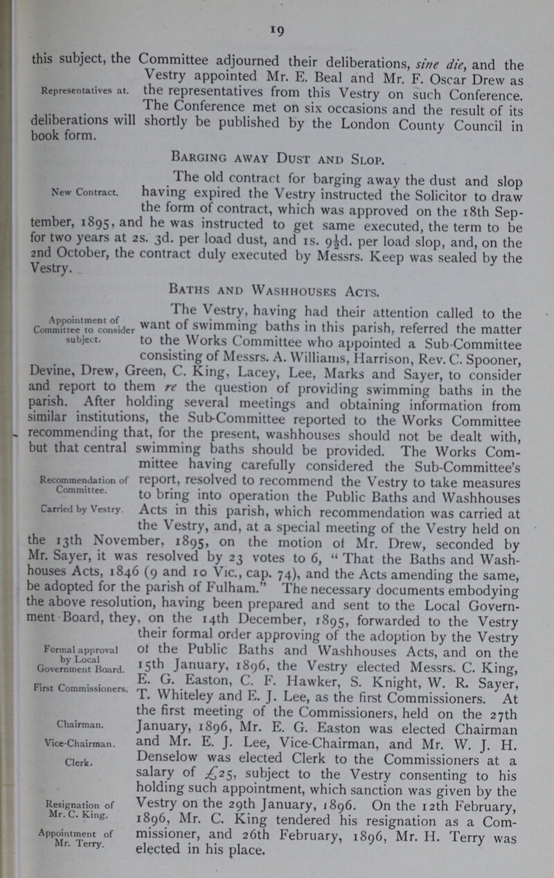 19 Representatives at. this subject, the Committee adjourned their deliberations, sine die, and the Vestry appointed Mr. E. Beal and Mr. F. Oscar Drew as the representatives from this Vestry on such Conference. The Conference met on six occasions and the result of its deliberations will shortly be published by the London County Council in book form. Barging away Dust and Slop. New Contract. The old contract for barging away the dust and slop having expired the Vestry instructed the Solicitor to draw the form of contract, which was approved on the 18th Sep tember, 1895, and he was instructed to get same executed, the term to be for two years at 2s. 3d. per load dust, and is. 9½d. per load slop, and, on the 2nd October, the contract duly executed by Messrs. Keep was sealed by the Vestry. Baths and Washhouses Acts. Appointment of Committee to consider subject. The Vestry, having had their attention called to the want of swimming baths in this parish, referred the matter to the Works Committee who appointed a Sub-Committee consisting of Messrs. A. Williams, Harrison, Rev. C. Spooner, Devine, Drew, Green, C. King, Lacey, Lee, Marks and Sayer, to consider and report to them re the question of providing swimming baths in the parish. After holding several meetings and obtaining information from similar institutions, the Sub-Committee reported to the Works Committee recommending that, for the present, washhouses should not be dealt with, but that central swimming baths should be provided. The Works Com mittee having carefully considered the Sub-Committee's Recommendation of Committee. Carried by Vestry. report, resolved to recommend the Vestry to take measures to bring into operation the Public Baths and Washhouses Acts in this parish, which recommendation was carried at the Vestry, and, at a special meeting of the Vestry held on the 13th November, 1895, on the motion of Mr. Drew, seconded by Mr. Sayer, it was resolved by 23 votes to 6, That the Baths and Wash houses Acts, 1840 (9 and 10 Vic., cap. 74), and the Acts amending the same, be adopted for the parish of Fulham. The necessary documents embodying the above resolution, having been prepared and sent to the Local Govern ment Board, they, on the 14th December, 1895, forwarded to the Vestry their formal order approving of the adoption by the Vestry Formal approval by Local Government Board. of the Public Baths and Washhouses Acts, and on the 15th January, 1896, the Vestry elected Messrs. C. King, First Commissioners. E. G. Easton, C. F. Hawker, S. Knight, W. R. Sayer, T. Whiteley and E. J. Lee, as the first Commissioners. At the first meeting of the Commissioners, held on the 27th Chairman. Vice-Chairman. Clerk. January, 1896, Mr. E. G. Easton was elected Chairman and Mr. E. J. Lee, Vice-Chairman, and Mr. W. J. H. Denselow was elected Clerk to the Commissioners at a salary of £25, subject to the Vestry consenting to his holding such appointment, which sanction was given by the Resignation of Mr. C. King. Appointment of Mr. Terry. Vestry on the 29th January, 1896. On the 12th February, 1896, Mr. C. King tendered his resignation as a Com missioner, and 26th February, 1896, Mr. H. Terry was elected in his place.