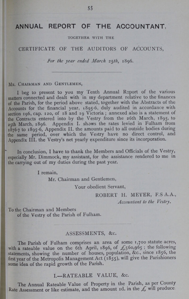 55 ANNUAL REPORT OF THE ACCOUNTANT, TOGETHER WITH THE CERTIFICATE OF THE AUDITORS OF ACCOUNTS, For the year ended March 25///, 1896. Mr. Chairman and Gentlemen, I beg to present to you my Tenth Annual Report of the various matters connected and dealt with in my department relative to the finances of the Parish, for the period above stated, together with the Abstracts of the Accounts for the financial year, 1895-6, duly audited in accordance with section 196, cap. 120, of 18 and 19 Victoria ; annexed also is a statement of the Contracts entered into by the Vestry from the 26th March, 1895, to 25th March. 1896. Appendix I. shows the rates levied in Fulham from 1876-7 to 1895-6, Appendix II. the amounts paid to all outside bodies during the same period, over which the Vestry have no direct control, and Appendix III. the Vestry's net yearly expenditure since its incorporation. In conclusion, I have to thank the Members and Officials of the Vestry, especially Mr. Dimmock, my assistant, for the assistance rendered to me in the carrying out of my duties during the past year. I remain, Mr. Chairman and Gentlemen, Your obedient Servant, ROBERT II. MEYER, F.S A.A., Accountant to the Vestry. To the Chairman and Members of the Vestry of the Parish of Fulham. ASSESSMENTS, &c. The Parish of Fulham comprises an area of some 1,700 statute acres, with a rateable value on the 6th April, 1896, of £560,965; the following statements, showing the number of houses, population, &c., since 1856, the first year of the Metropolis Management Act (1855), will give the Parishioners some idea of the rapid growth of the Parish. 1.—RATEABLE VALUE, &c. The Annual Rateable Value of Property in the Parish, as per County Rate Assessment or like estimate, and the amount id. in the jQ will produce