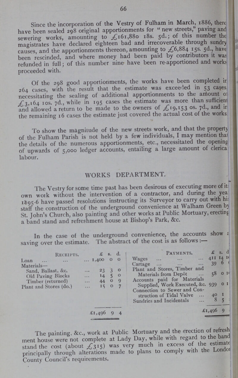 66 Since the incorporation of the Vestry of Fulham in March, 1886, there have been sealed 298 original apportionments for “new streets,” paving and sewering works, amounting to £161,880 18s. 5d.; of this number the magistrates have declared eighteen bad and irrecoverable through sundry causes, and the apportionments thereon, amounting to £6,884 15s. 5d., have been rescinded, and where money had been paid by contributors it was refunded in full; of this number nine have been re-apportioned and works proceeded with. Of the 298 good apportionments, the works have been completed in 264 cases, with the result that the estimate was exceeded in 53 cases, necessitating the sealing of additional apportionments to the amount of £3,164 10s. 7d., while in 195 cases the estimate was more than sufficient and allowed a return to be made to the owners of ,£19,153 os. 7d., and in the remaining 16 cases the estimate just covered the actual cost of the works To show the magnitude of the new streets work, and that the property of the Fulham Parish is not held by a few individuals, I may mention that the details of the numerous apportionments, etc., necessitated the opening of upwards of 5,000 ledger accounts, entailing a large amount of clerica labour. WORKS DEPARTMENT. The Vestry for some time past has been desirous of executing more of it: own work without the intervention of a contractor, and during the yea 11595-6 have passed resolutions instructing its Surveyor to carry out with hi: staff the construction of the underground convenience at Walham Green by St. John's Church, also painting and other works at Public Mortuary, erecting a band stand and refreshment house at Bishop's Park, &c. In the case of the underground convenience, the accounts show saving over the estimate. The abstract of the cost is as follows:— Receiptss. £ s. d. Payments. £ s. d Loan 1,400 0 0 Wages 411 14 10 Materials— Cartage 39 6 0 Sand, Ballast, &c. 23 3 0 Plant and Stores, Timber and Materials from Depot 58 0 10 Old Paving Blocks 14 5 0 Timber (returned) 44 0 9 Accounts paid for Materials Supplied, Work Executed, &c. 939 0 1 Plant and Stores (do.) 15 0 7 Connection to Sewer and Con struction of Tidal Valve 40 1 Sundries and Incidentals 8 5 £1,496 9 4 £l,496 9 The painting, &c., work at Public Mortuary and the erection of refresh ment house were not complete at Lady Day, while with regard to the band stand the cost (about £315) was very much in excess of the estimate principally through alterations made to plans to comply with the London County Council's requirements.