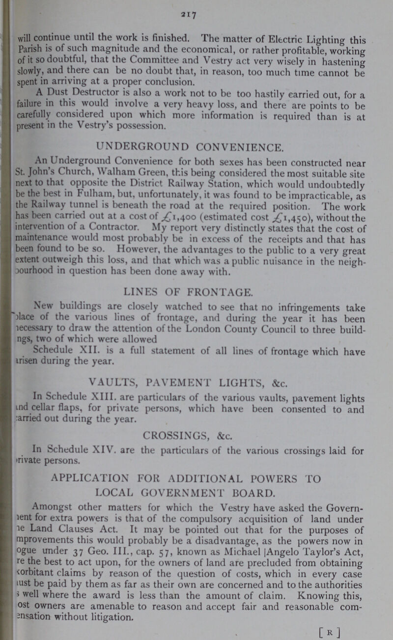 217 will continue until the work is finished. The matter of Electric Lighting this Parish is of such magnitude and the economical, or rather profitable, working of it so doubtful, that the Committee and Vestry act very wisely in hastening slowly, and there can be no doubt that, in reason, too much time cannot be spent in arriving at a proper conclusion. A Dust Destructor is also a work not to be too hastily carried out, for a failure in this would involve a very heavy loss, and there are points to be carefully considered upon which more information is required than is at present in the Vestry's possession. UNDERGROUND CONVENIENCE. An Underground Convenience for both sexes has been constructed near St. John's Church, Walham Green, this being considered the most suitable site next to that opposite the District Railway Station, which would undoubtedly be the best in Fulham, but, unfortunately, it was found to be impracticable, as the Railway tunnel is beneath the road at the required position. The work has been carried out at a cost of £1,400 (estimated cost £1,450), without the intervention of a Contractor. My report very distinctly states that the cost of maintenance would most probably be in excess of the receipts and that has been found to be so. However, the advantages to the public to a very great extent outweigh this loss, and that which was a public nuisance in the neigh Dourhood in question has been done away with. LINES OF FRONTAGE. New buildings are closely watched to see that no infringements take place of the various lines of frontage, and during the year it has been necessary to draw the attention of the London County Council to three build ings, two of which were allowed Schedule XII. is a full statement of all lines of frontage which have ???arisen during the year. VAULTS, PAVEMENT LIGHTS, &c. In Schedule XIII. are particulars of the various vaults, pavement lights and cellar flaps, for private persons, which have been consented to and carried out during the year. CROSSINGS, &c. In Schedule XIV. are the particulars of the various crossings laid for private persons. APPLICATION FOR ADDITIONAL POWERS TO LOCAL GOVERNMENT BOARD. Amongst other matters for which the Vestry have asked the Govern ment for extra powers is that of the compulsory acquisition of land under the Land Clauses Act. It may be pointed out that for the purposes of improvements this would probably be a disadvantage, as the powers now in ???ogue under 37 Geo. III., cap. 57, known as Michael |Angelo Taylor's Act, ???re the best to act upon, for the owners of land are precluded from obtaining ???orbitant claims by reason of the question of costs, which in every case ???ust be paid by them as far as their own are concerned and to the authorities ???s well where the award is less than the amount of claim. Knowing this, ???ost owners are amenable to reason and accept fair and reasonable com bensation without litigation. [R]