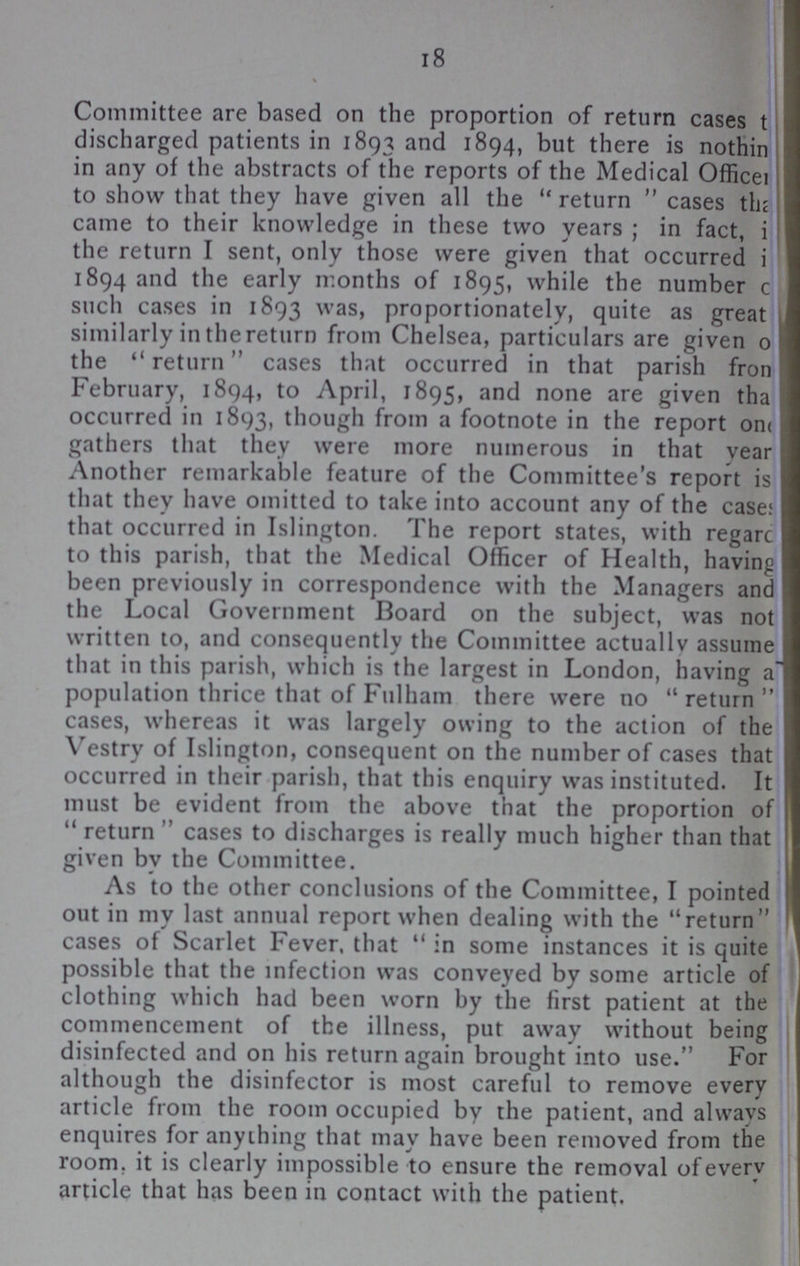 18 Committee are based on the proportion of return cases t??? discharged patients in 1893 and 1894, but there is nothing in any of the abstracts of the reports of the Medical Officer to show that they have given all the return cases that came to their knowledge in these two years; in fact, i??? the return I sent, only those were given that occurred i??? 1894 and the early months of 1895, while the number c??? such cases in 1893 was, proportionately, quite as great similarly in the return from Chelsea, particulars are given o??? the return cases that occurred in that parish from February, 1894, to April, 1895, and none are given that occurred in 1893, though from a footnote in the report one gathers that they were more numerous in that year Another remarkable feature of the Committee's report is that they have omitted to take into account any of the cases that occurred in Islington. The report states, with regard to this parish, that the Medical Officer of Health, having been previously in correspondence with the Managers and the Local Government Board on the subject, was not written to, and consequently the Committee actually assume that in this parish, which is the largest in London, having a??? population thrice that of Fulham there were no “return cases, whereas it was largely owing to the action of the Vestry of Islington, consequent on the number of cases that occurred in their parish, that this enquiry was instituted. It must be evident from the above that the proportion of return cases to discharges is really much higher than that given by the Committee. As to the other conclusions of the Committee, I pointed out in my last annual report when dealing with the return cases of Scarlet Fever, that in some instances it is quite possible that the infection was conveyed by some article of clothing which had been worn by the first patient at the commencement of the illness, put away without being disinfected and on his return again brought into use.” For although the disinfector is most careful to remove every article from the room occupied by the patient, and always enquires for anything that may have been removed from the room, it is clearly impossible to ensure the removal of every article that has been in contact with the patient.