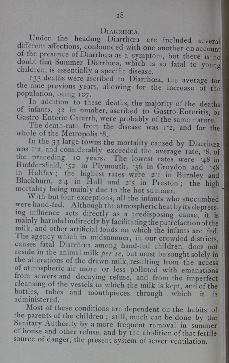 28 Diarrhœa. Under the heading Diarrhoea are included several different affections, confounded with one another on account of the presence of Diarrhœa as a symptom, but there is no doubt that Summer Diarrhœa, which is so fatal to young children, is essentially a specific disease. 133 deaths were ascribed to Diarrhoea, the average for the nine previous years, allowing for the increase of the population, being 107. In addition to these deaths, the majority of the deaths of infants, 32 in number, ascribed to Gastro-Enteritis, or Gastro-Enteric Catarrh, were probably of the same nature. The death-rate from the disease was 1.2, and for the whole of the Metropolis .8. In the 33 large towns the mortality caused by Diarrhœa was 1.2, and considerably exceeded the average rate, .8, of the preceding 10 years. The lowest rates were .48 in Huddersfield, .52 in Plymouth, .56 in Croydon and *58 in Halifax; the highest rates were 2.1 in Burnley and Blackburn, 2 4 in Hull and 2.5 in Preston; the high mortality being mainly due to the hot summer. With but four exceptions, all the infants who succumbed were hand-fed. Although the atmospheric heat by its depress ing influence acts directly as a predisposing cause, it is mainly harmful indirectly by facilitatingthe putrefaction of the milk, and other artificial foods on which the infants are fed. The agency which in midsummer, in our crowded districts, causes fatal Diarrhoea among hand.fed children, does not reside in the animal milk per se, but must be sought solely in the alterations of the drawn milk, resulting from the access of atmospheric air more or less polluted with emanations from sewers and decaying refuse, and from the imperfect cleansing of the vessels in which the milk is kept, and of the bottles, tubes and mouthpieces through which it is administered. Most of these conditions are dependent on the habits of the parents of the children; still, much can be done by the Sanitary Authority by a more frequent removal in summer of house and other refuse, and by the abolition of that fertile source of danger, the present system of sewer ventilation.