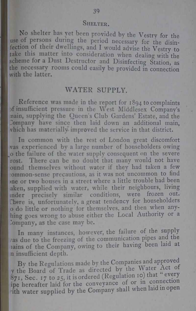 39 Shelter. No shelter has yet been provided by the Vestry for the use of persons during the period necessary for the disin fection of their dwellings, and I would advise the Vestry to take this matter into consideration when dealin of with the scheme for a Dust Destructor and Disinfecting Station as the necessary rooms could easily be provided in connection with the latter. WATER SUPPLY. Reference was made in the report for 1894 to complaints of insufficient pressure in the West Middlesex Company's main, supplying the Queens Club Gardens' Estate, and the Company have since then laid down an additional main; Which has materially improved the service in that district. In common with the rest of London great discomfort was experienced by a large number of householders owing to the failure of the water supply consequent on the severe ??? There can be no doubt that many would not have ??? themselves without water if they had taken a few common-sense precautions, as it was not uncommon to find one or two houses in a street where a little trouble had been taken, supplied with water, while their neighbours, living under precisely similar conditions, were frozen out. There is, unfortunately, a great tendency for householders to do little or nothing for themselves, and then when any ??? goes wrong to abuse either the Local Authority or a Company, as the case may be. In many instances, however, the failure of the supply was due to the freezing of the communication pipes and the ??? of the Company, owing to their having been laid at ??? insufficient depth. By the Regulations made by the Companies and approved ??? the Board of Trade as directed by the Water Act of ???, Sec. 17 to 25, it is ordered (Regulation 10) that every ??? hereafter laid for the conveyance of or in connection with water supplied by the Company shall when laid in open