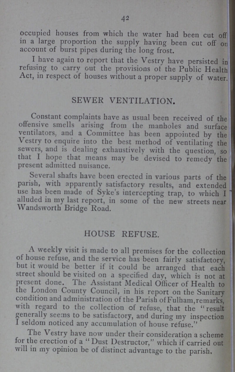 42 occupied houses from which the water had been cut off in a large proportion the supply having been cut off on account of burst pipes during the long frost. I have again to report that the Vestry have persisted in refusing to carry out the provisions of the Public Health Act, in respect of houses without a proper supply of water. SEWER VENTILATION. Constant complaints have as usual been received of the offensive smells arising from the manholes and surface ventilators, and a Committee has been appointed by the Vestry to enquire into the best method of ventilating the sewers, and is dealing exhaustively with the question, so that I hope that means may be devised to remedy the present admitted nuisance. Several shafts have been erected in various parts of the parish, with apparently satisfactory results, and extended use has been made of Syke's intercepting trap, to which I alluded in my last report, in some of the new streets near Wandsworth Bridge Road. HOUSE REFUSE. A weekly visit is made to all premises for the collection of house refuse, and the service has been fairly satisfactory, but it would be better if it could be arranged that each street should be visited on a specified day, which is not at present done. The Assistant Medical Officer of Health to the London County Council, in his report on the Sanitary condition and administration of the Parish of Fulham, remarks, with regard to the collection of refuse, that the result generally seems to be satisfactory, and during my inspection I seldom noticed any accumulation of house refuse. The Vestry have now under their consideration a scheme for the erection of a Dust Destructor,'' which if carried out will in my opinion be of distinct advantage to the parish.