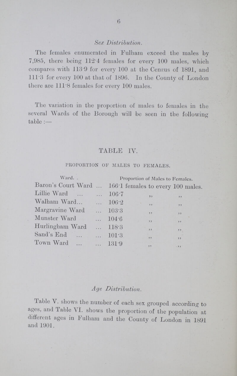 6 Sex Distribution. The females enumerated in Fulham exceed the males by 7,985, there being 112.4 females for every 100 males, which compares with 113.9 for every 100 at the Census of 1891, and 111.3 for every 100 at that of 1896. In the County of London there are 111.8 females for every 100 males. The variation in the proportion of males to females in the several Wards of the Borough will be seen in the following table:— TABLE IV. PROPORTION OF MALES TO FEMALES. Ward. Proportion of Males to Females. Baron's Court Ward 166.1 females to every 100 males. Lillie Ward 106.7 „ „ Walham Ward 106.2 „ „ Margravine Ward 103.3 „ „ Munster Ward 104.6 „ 5 ? Hurlingham Ward 118.3 „ „ Sand's End 101.3 „ „ Town Ward 131.9 „ „ Age Distribution. Table V. shows the number of each sex grouped according to ages, and Table VI. shows the proportion of the population at different ages in Fulham and the County of London in 1891 and 1901.