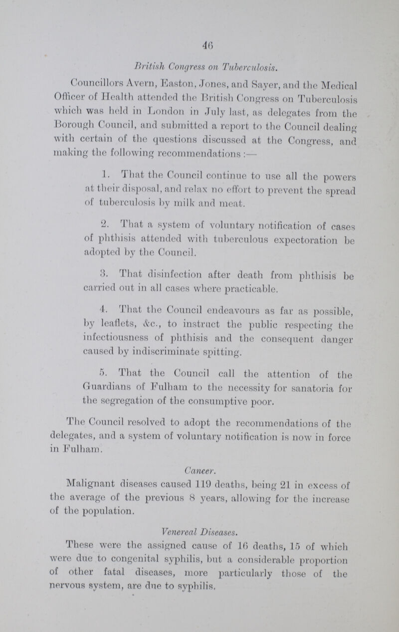 46 British Congress on Tuberculosis. Councillors Avern, Easton, Jones, and Sayer, and the Medical Officer of Health attended the British Congress on Tuberculosis which was held in London in July last, as delegates from the Borough Council, and submitted a report to the Council dealing with certain of the questions discussed at the Congress, and making the following recommendations:— 1. That the Council continue to use all the powers at their disposal, and relax no effort to prevent the spread of tuberculosis by milk and meat. 2. That a system of voluntary notification of cases of phthisis attended with tuberculous expectoration be adopted by the Council. 3. That disinfection after death from phthisis be carried out in all cases where practicable. 4. That the Council endeavours as far as possible, by leaflets, See., to instruct the public respecting the infectiousness of phthisis and the consequent danger caused by indiscriminate spitting. 5. That the Council call the attention of the Guardians of Fulham to the necessity for sanatoria for the segregation of the consumptive poor. The Council resolved to adopt the recommendations of the delegates, and a system of voluntary notification is now in force in Fulham. Cancer. Malignant diseases caused 119 deaths, being 21 in excess of the average of the previous 8 years, allowing for the increase of the population. Venereal Diseases. These were the assigned cause of 10 deaths, 15 of which were due to congenital syphilis, but a considerable proportion of other fatal diseases, more particularly those of the nervous system, are due to syphilis,