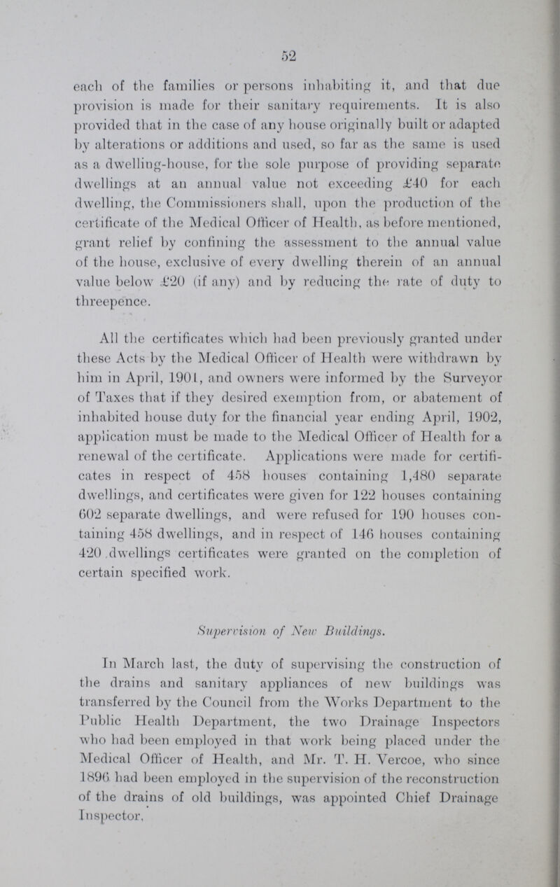 52 each of the families or persons inhabiting it, and that due provision is made for their sanitary requirements. It is also provided that in the case of any house originally built or adapted by alterations or additions and used, so far as the same is used as a dwelling-house, for the sole purpose of providing separate dwellings at an annual value not exceeding £40 for each dwelling, the Commissioners shall, upon the production of the certificate of the Medical Officer of Health, as before mentioned, grant relief by confining the assessment to the annual value of the house, exclusive of every dwelling therein of an annual value below .£20 (if any) and by reducing the rate of duty to threepence. All the certificates which had been previously granted under these Acts by the Medical Officer of Health were withdrawn by him in April, 1901, and owners were informed by the Surveyor of Taxes that if they desired exemption from, or abatement of inhabited house duty for the financial year ending April, 1902, application must be made to the Medical Officer of Health for a renewal of the certificate. Applications were made for certifi cates in respect of 458 houses containing 1,480 separate dwellings, and certificates were given for 122 houses containing 602 separate dwellings, and were refused for 190 houses con taining 458 dwellings, and in respect of 146 houses containing 420 dwellings certificates were granted on the completion of certain specified work. Supervision of New Buildings. In March last, the duty of supervising the construction of the drains and sanitary appliances of new buildings was transferred by the Council from the Works Department to the Public Health Department, the two Drainage Inspectors who had been employed in that work being placed under the Medical Officer of Health, and Mr. T. H. Vercoe, who since 1896 had been employed in the supervision of the reconstruction of the drains of old buildings, was appointed Chief Drainage Inspector,