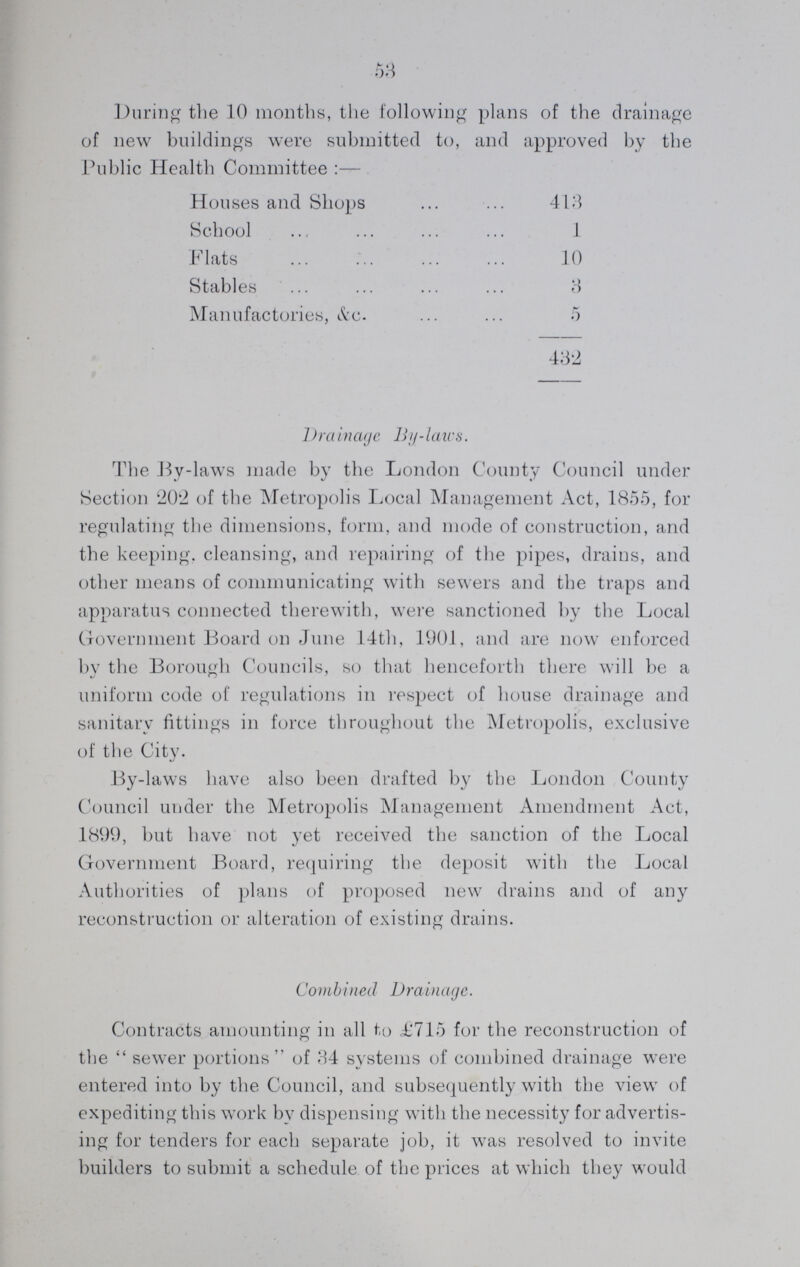 53 During the 10 months, the following plans of the drainage of new buildings were submitted to, and approved by the Public Health Committee:— Houses and Shops 413 School 1 Flats 10 Stables 3 Manufactories, &c. 5 432 Drainage By-laws. The By-laws made by the London County Council under Section '202 of the Metropolis Local Management Act, 1855, for regulating the dimensions, form, and mode of construction, and the keeping, cleansing, and repairing of the pipes, drains, and other means of communicating with sewers and the traps and apparatus connected therewith, were sanctioned by the Local Government Board on June 14th, 1901, and are now enforced by the Borough Councils, so that henceforth there will be a uniform code of regulations in respect of house drainage and sanitary fittings in force throughout the Metropolis, exclusive of the City. By-laws have also been drafted by the London County Council under the Metropolis Management Amendment Act, 1899, but have not yet received the sanction of the Local Government Board, requiring the deposit with the Local Authorities of plans of proposed new drains and of any reconstruction or alteration of existing drains. Combined Drainage. Contracts amounting in all to £715 for the reconstruction of the sewer portions of 34 systems of combined drainage were entered into by the Council, and subsequently with the view of expediting this work by dispensing with the necessity for advertis ing for tenders for each separate job, it was resolved to invite builders to submit a schedule of the prices at which they would
