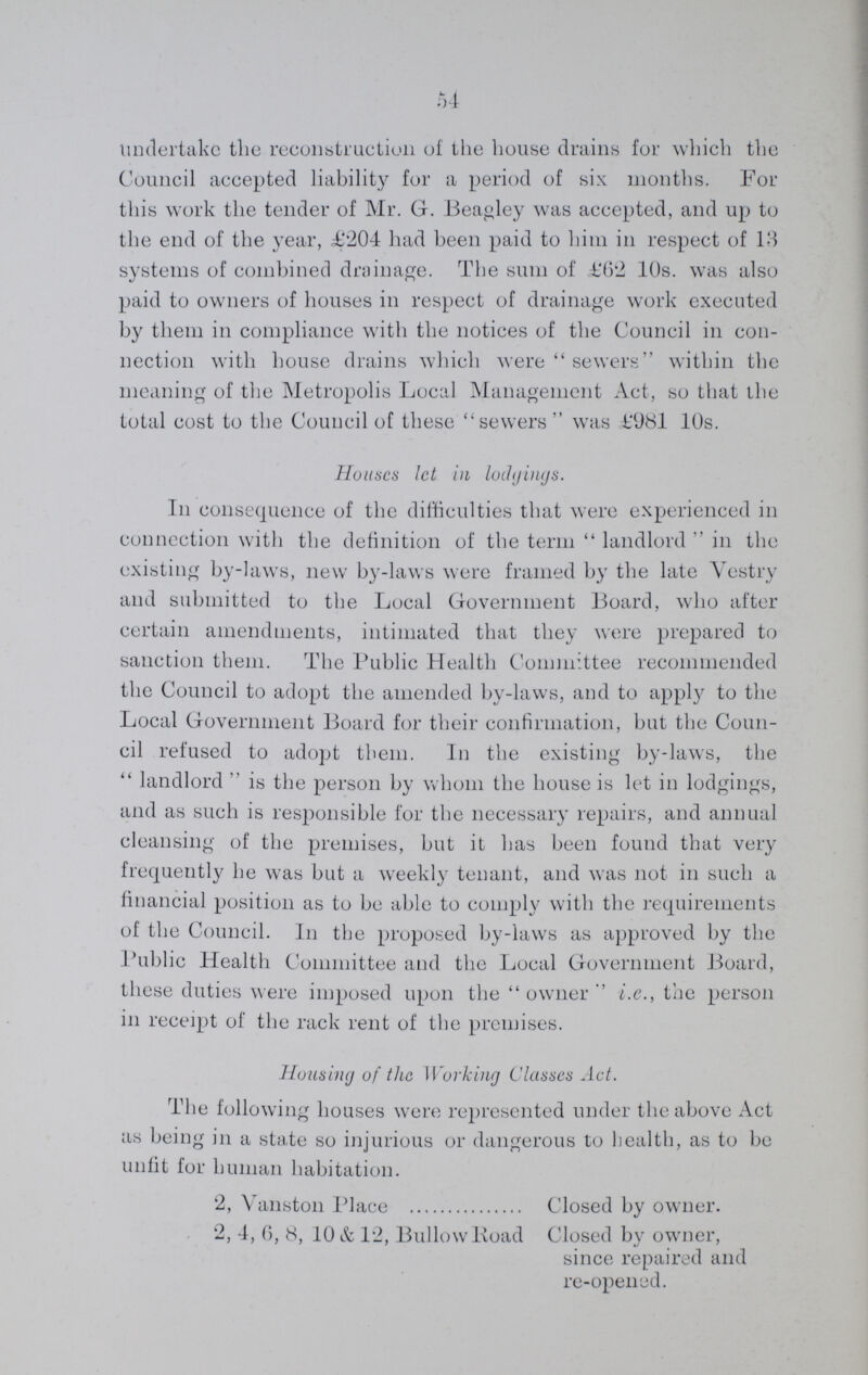 54 undertake the reconstruction of the house drains for which the Council accepted liability for a period of six months. For this work the tender of Mr. G. Beagley was accepted, and up to the end of the year, £204 had been paid to him in respect of 13 systems of combined drainage. The sum of £62 10s. was also paid to owners of houses in respect of drainage work executed by them in compliance with the notices of the Council in con nection with house drains which were sewers within the meaning of the Metropolis Local Management Act, so that the total cost to the Council of these sewers  was £981 10s. Houses let in lodgings. In consequence of the difficulties that were experienced in connection with the definition of the term landlord in the existing by-laws, new by-laws were framed by the late Vestry and submitted to the Local Government Board, who after certain amendments, intimated that they were prepared to sanction them. The Public Health Committee recommended the Council to adopt the amended by-laws, and to apply to the Local Government Board for their confirmation, but the Coun cil refused to adopt them. In the existing by-laws, the landlord is the person by whom the house is let in lodgings, and as such is responsible for the necessary repairs, and annual cleansing of the premises, but it has been found that very frequently he was but a weekly tenant, and was not in such a financial position as to be able to comply with the requirements of the Council. In the proposed by-laws as approved by the Public Health Committee and the Local Government Board, these duties were imposed upon the owner i.e., the person in receipt of the rack rent of the premises. Housing of the Working Classes Act. The following houses were represented under the above Act as being in a state so injurious or dangerous to health, as to be unfit for human habitation. 2, Vanston Place Closed by owner. 2, 4, 6, 8, 10 & 12, Bullow Road Closed by owner, since repaired and re-opened.