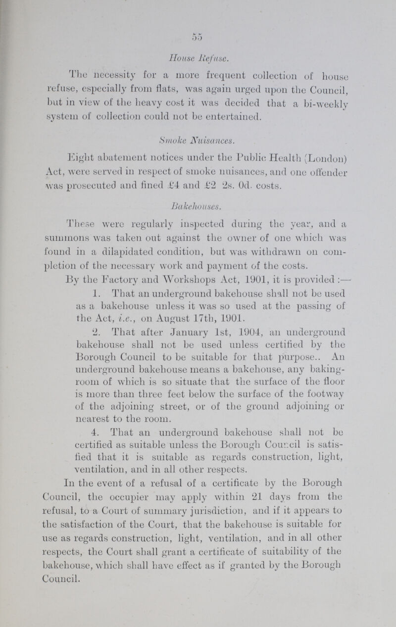 55 House lie/use. The necessity for a more frequent collection of house refuse, especially from flats, was again urged upon the Council, but in view of the heavy cost it was decided that a bi-weeldy system of collection could not be entertained. Smoke Nuisances. Eight abatement notices under the Public Health (London) Act, were served in respect of smoke nuisances, and one offender was prosecuted and fined £4 and £2 2s. 0d. costs. Bakehouses. These were regularly inspected during the year, and a summons was taken out against the owner of one which was found in a dilapidated condition, but was withdrawn on com pletion of the necessary work and payment of the costs. By the Factory and Workshops Act, 1901, it is provided:— 1. That an underground bakehouse shall not be used as a bakehouse unless it was so used at the passing of the Act, i.e., on August 17th, 1901. 2. That after January 1st, 1904, an underground bakehouse shall not be used unless certified by the Borough Council to be suitable for that purpose.. An underground bakehouse means a bakehouse, any baking room of which is so situate that the surface of the floor is more than three feet below the surface of the footway of the adjoining street, or of the ground adjoining or nearest to the room. 4. That an underground bakehouse shall not be certified as suitable unless the Borough Council is satis lied that it is suitable as regards construction, light, ventilation, and in all other respects. In the event of a refusal of a certificate by the Borough Council, the occupier may apply within 21 days from the refusal, to a Court of summary jurisdiction, and if it appears to the satisfaction of the Court, that the bakehouse is suitable for use as regards construction, light, ventilation, and in all other respects, the Court shall grant a certificate of suitability of the bakehouse, which shall have effect as if granted by the Borough Council.