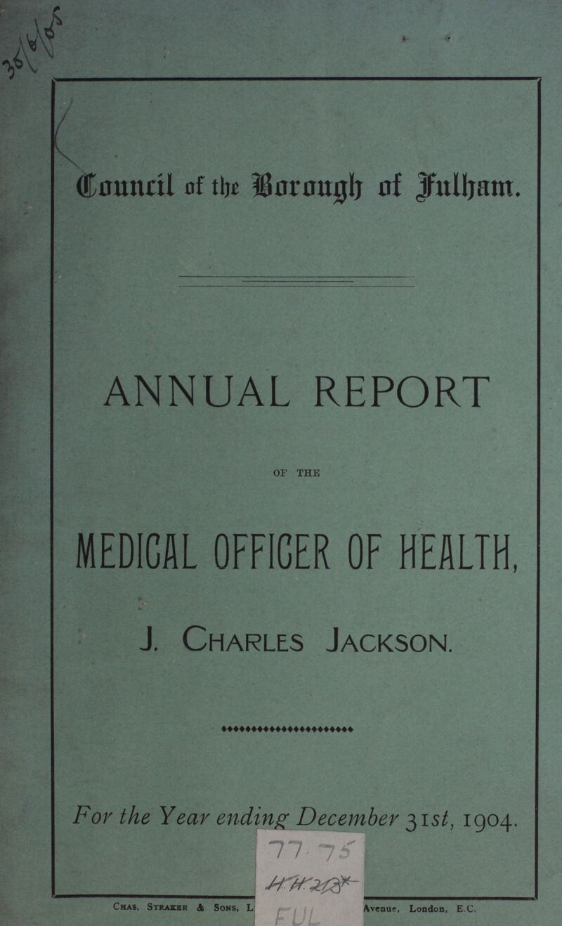 302/6/05 Council of the Borough of Fulham. ANNUAL REPORT OF THE MEDICAL OFFICER OF HEALTH, J. Charles Jackson. For the Year ending December 31st, 1904. Chas, Straker & Sons, Avenue, London, E.C.