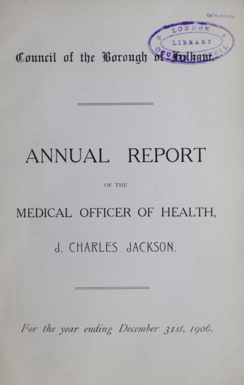 Council of the Borough of fulham, ANNUAL REPORT OF THE MEDICAL OFFICER OF HEALTH, J. CHARLES JACKSON. I'or the year ending December j is/, 1906.