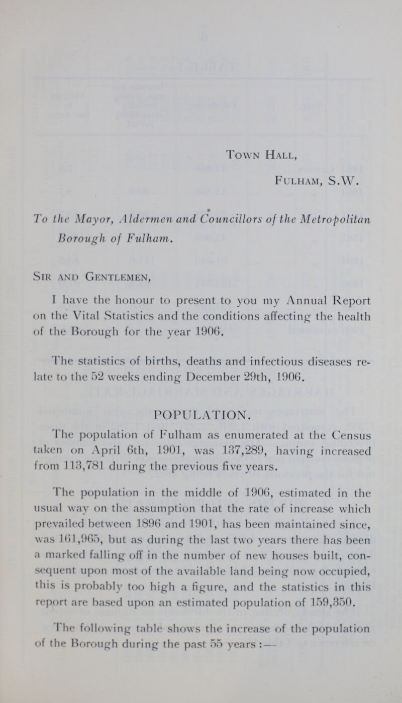 Town Hall, Fulham, S.W. To the Mayor, Aldermen and Councillors of the Metropolitan Borough of Fulham. Sir and Gentlemen, I have the honour to present to you my Annual Report on the Vital Statistics and the conditions affecting the health of the Borough for the year 1906. The statistics of births, deaths and infectious diseases re late to the 52 weeks ending December 29th, 1906. POPULATION. The population of Fulham as enumerated at the Census taken on April 6th, 1901, was 137,289, having increased from 113,781 during the previous five years. Phe population in the middle of 1906, estimated in the usual way on the assumption that the rate of increase which prevailed between 1896 and 1901, has been maintained since, was 161,965, but as during the last two years there has been a marked falling off in the number of new houses built, con sequent upon most of the available land being now occupied, this is probably too high a figure, and the statistics in this report are based upon an estimated population of 159,350. The following table shows the increase of the population of the Borough during the past 55 years:—