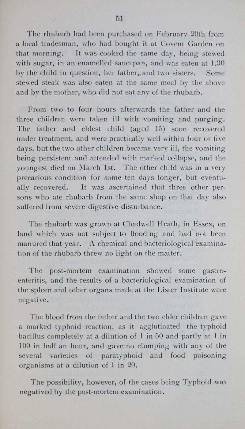 51 The rhubarb had been purchased on February 20th from a local tradesman, who had bought it at Covent Garden on that morning. It was cooked the same day, being stewed with sugar, in an enamelled saucepan, and was eaten at 1.30 by the child in question, her father,.and two sisters. Some stewed steak was also eaten at the same meal by the above and by the mother, w ho did not eat any of the rhubarb. From two to four hours afterwards the father and the three children were taken ill with vomiting and purging. The father and eldest child (aged 15) soon recovered under treatment, and were practically well within four or five days, but the two other children became very ill, the vomiting being persistent and attended with marked collapse, and the youngest died on March 1st. The other child was in a very precarious condition for some ten days longer, but eventu ally recovered. It was ascertained that three other per sons who ate rhubarb from the same shop on that day also suffered from severe digestive disturbance. The rhubarb was grown at Chadwell Heath, in Essex, on land which was not subject to flooding and had not been manured that year. A chemical and bacteriological examina tion of the rhubarb threw no light on the matter. The post-mortem examination showed some gastro enteritis, and the results of a bacteriological examination of the spleen and other organs made at the Lister Institute were negative. The blood from the father and the two elder children gave a marked typhoid reaction, as it agglutinated the typhoid bacillus completely at a dilution of 1 in 50 and partly at 1 in 100 in half an hour, and gave no clumping with any of the several varieties of paratyphoid and food poisoning organisms at a dilution of 1 in 20. The possibility, however, of the cases being Typhoid was negatived by the post-mortem examination.