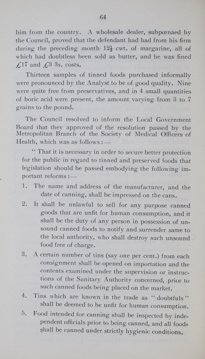 64 him from the country. A wholesale dealer, subpoenaed by the Council, proved that the defendant had had from his firm during the preceding month 12½ cwt. of margarine, all of which had doubtless been sold as butter, and he was fined £17 and £3 3s. costs. Thirteen samples of tinned foods purchased informally were pronounced by the Analyst to be of good quality. Nine were quite free from preservatives, and in 4 small quantities of boric acid were present, the amount varying from 3 to 7 grains to the pound. The Council resolved to inform the Local Government Board that they approved of the resolution passed by the Metropolitan Branch of the Society of Medical Officers of Health, which was as follows:—  That it is necessary in order to secure better protection for the public in regard to tinned and preserved foods that legislation should be passed embodying the following im portant reforms:— 1. The name and address of the manufacturer, and the date of canning, shall be impressed on the cans. 2. It shall be unlawful to sell for any purpose canned goods that are unfit for human consumption, and it shall be the duty of any person in possession of un sound canned foods to notify and surrender same to the local authority, who shall destroy such unsound food free of charge. 3. A certain number of tins (say one per cent.) from each consignment shall be opened on importation and the contents examined under the supervision or instruc tions of the Sanitary Authority concerned, prior to such canned foods being placed on the market. 4. Tins which are known in the trade as  doubtfuls  shall be deemed to be unfit for human consumption. 5. Food intended for canning shall be inspected by inde¬ pendent officials prior to being canned, and all foods shall be canned under strictly hygienic conditions,