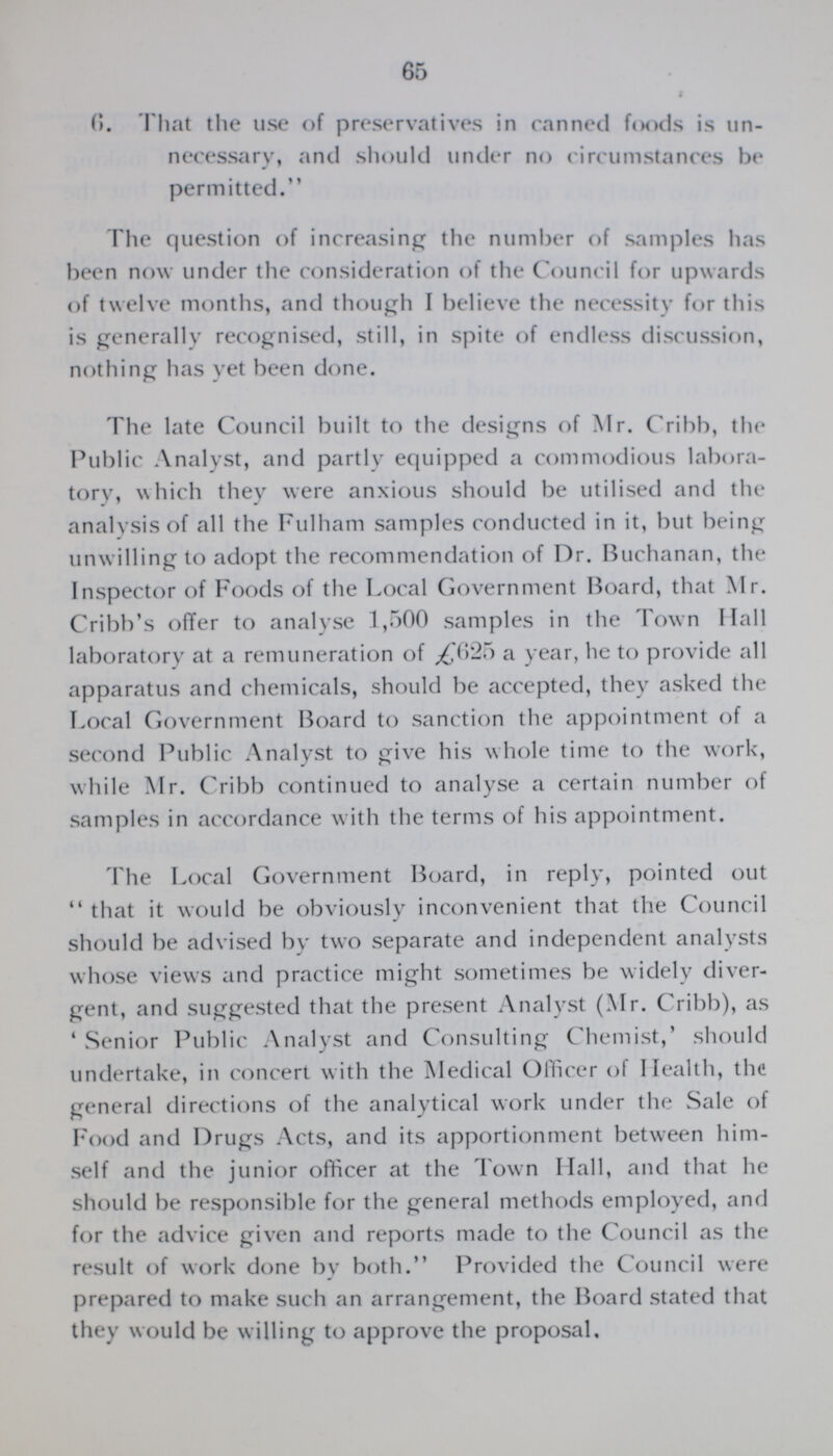 65 t 6. That the use of preservatives in canned foods is un necessary, and should under no circumstances be permitted. The question of increasing the number of samples has been now under the consideration of the Council for upwards of twelve months, and though I believe the necessity for this is generally recognised, still, in spite of endless discussion, nothing has yet been done. The late Council built to the designs of Mr. Cribb, the Public Analyst, and partly equipped a commodious labora tory, which they were anxious should be utilised and the analysis of all the Fulham samples conducted in it, but being unwilling to adopt the recommendation of Dr. Buchanan, the Inspector of Foods of the Local Government Board, that Mr. Cribb's offer to analyse 1,500 samples in the Town Hall laboratory at a remuneration of £625 a year, he to provide all apparatus and chemicals, should be accepted, they asked the Local Government Board to sanction the appointment of a second Public Analyst to give his whole time to the work, while Mr. Cribb continued to analyse a certain number of samples in accordance with the terms of his appointment. The Local Government Board, in reply, pointed out  that it would be obviously inconvenient that the Council should be advised by two separate and independent analysts whose views and practice might sometimes be widely diver gent, and suggested that the present Analyst (Mr. Cribb), as 'Senior Public Analyst and Consulting Chemist,' should undertake, in concert with the Medical Officer of Health, the general directions of the analytical work under the Sale of Food and Drugs Acts, and its apportionment between him self and the junior officer at the Town Hall, and that he should be responsible for the general methods employed, and for the advice given and reports made to the Council as the result of work done by both. Provided the Council were prepared to make such an arrangement, the Board stated that they would be willing to approve the proposal.