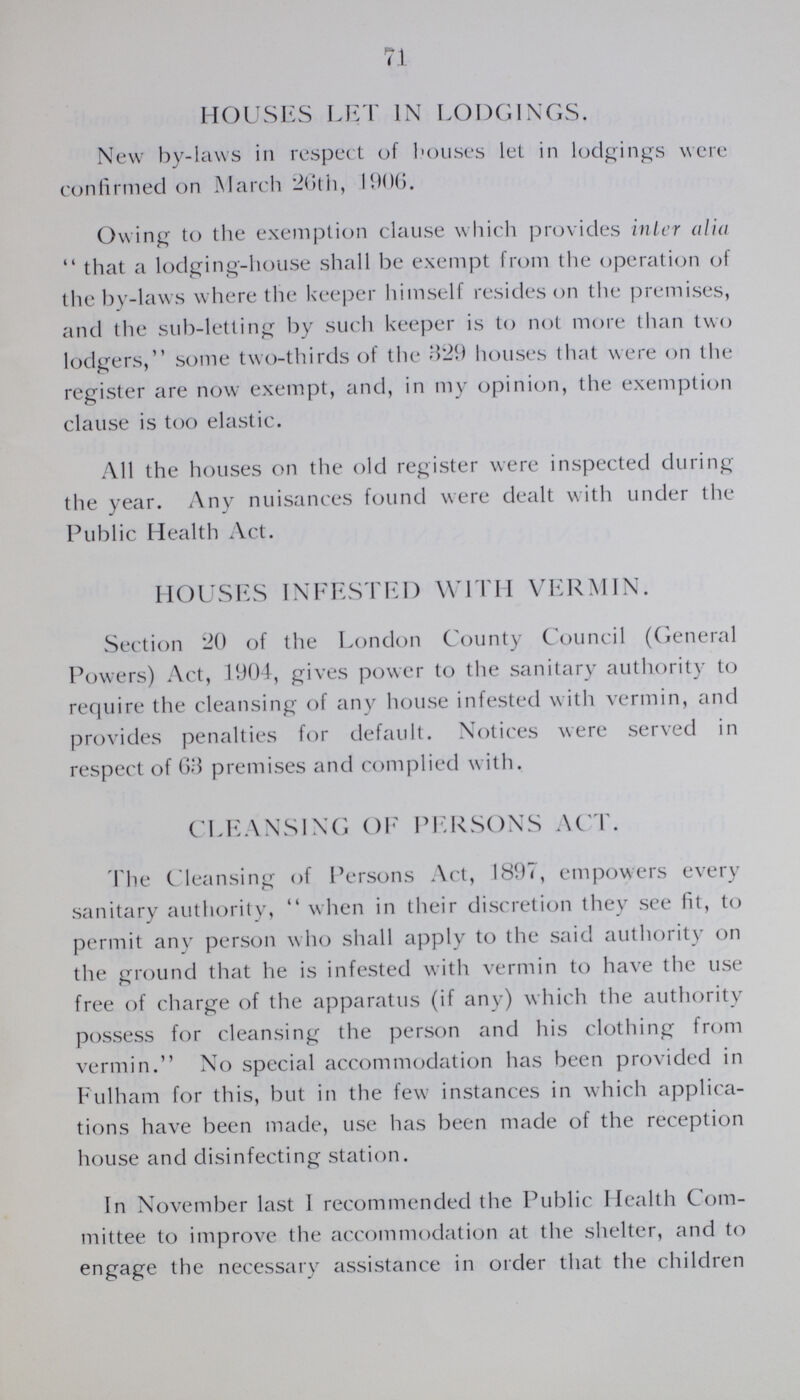 71 HOUSES LET IN LODGINGS. New by-laws in respect of bouses let in lodgings were confirmed on March 26th, 1906. Owing to the exemption clause which provides inter alia  that a lodging-house shall be exempt from the operation of the by-laws where the keeper himself resides on the premises, and the sub-letting by such keeper is to not more than two lodgers, some two-thirds of the 329 houses that were on the register are now exempt, and, in my opinion, the exemption clause is too elastic. All the houses on the old register were inspected during the year. Any nuisances found were dealt with under the Public Health Act. HOUSES INFESTED WITH VERMIN. Section 20 of the London County Council (General Powers) Act, 1904, gives power to the sanitary authority to require the cleansing of any house infested with vermin, and provides penalties for default. Notices were served in respect of 6)3 premises and complied with. CLEANSING OF PERSONS ACT. The Cleansing of Persons Act, 1897, empowers every sanitary authority,  when in their discretion they see fit, to permit any person who shall apply to the said authority on the ground that he is infested with vermin to have the use free of charge of the apparatus (if any) which the authority possess for cleansing the person and his clothing from vermin. No special accommodation has been provided in Fulham for this, but in the few instances in which applica tions have been made, use has been made of the reception house and disinfecting station. In November last I recommended the Public Health Com mittee to improve the accommodation at the shelter, and to engage the necessary assistance in order that the children