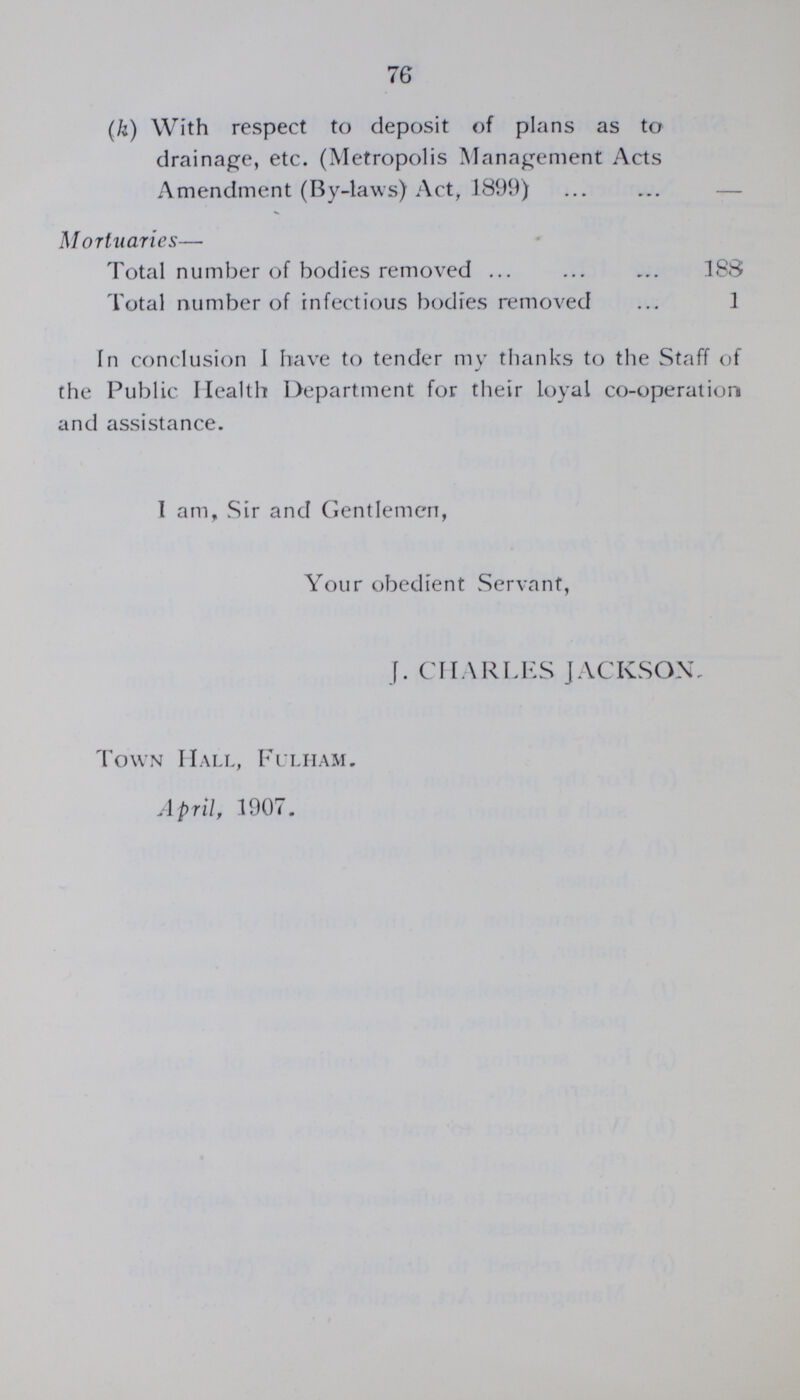 76 (k) With respect to deposit of plans as to drainage, etc. (Metropolis Management Acts Amendment (By-laws) Act, 1899) Mortuaries— Total number of bodies removed 388 Total number of infectious bodies removed 1 In conclusion I have to tender my thanks to the Staff of the Public Health Department for their loyal co-operation and assistance. I am, Sir and Gentlemen, Your obedient Servant, J. CHARLES JACKSON. Town Hall, Fulham. April, 1907.