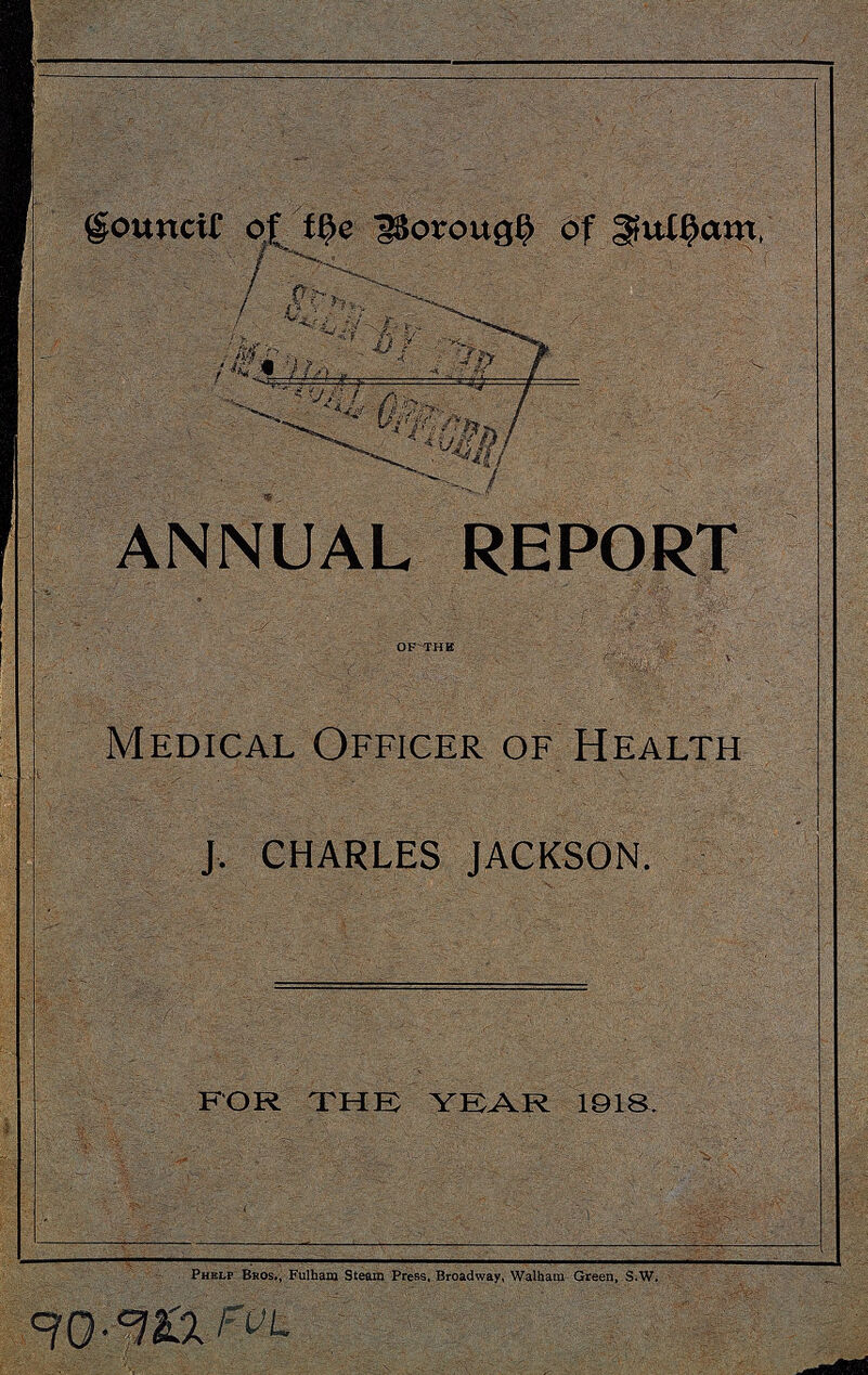 Council of the Borough of Fulham ANNUAL REPORT OF THE Medical Officer of Health J. CHARLES JACKSON. FOR THE YEAR 1918. Phelp Bros., Fulham Steam Press, Broadway, Walham Green, s.w. 90.922 FUL