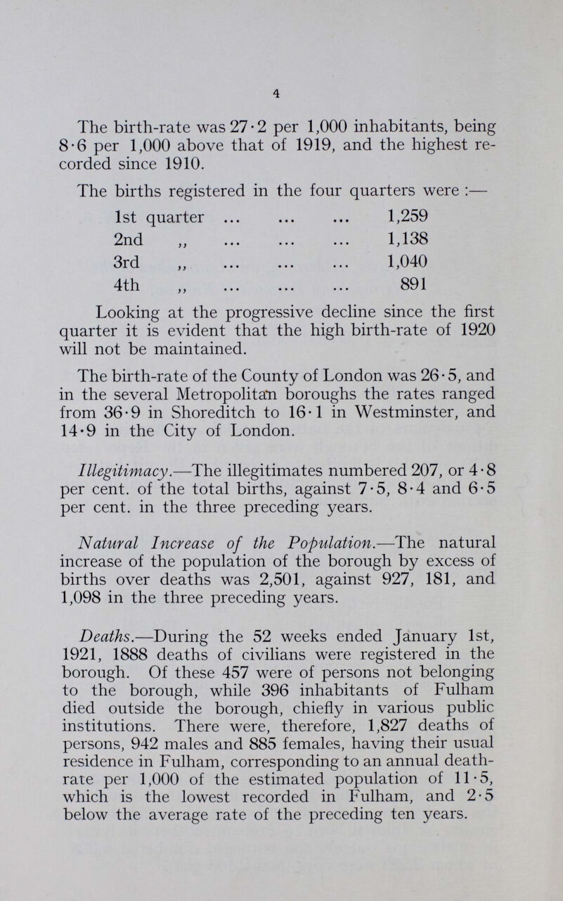 4 The birth-rate was 27.2 per 1,000 inhabitants, being 8.6 per 1,000 above that of 1919, and the highest re corded since 1910. The births registered in the four quarters were:— 1st quarter 1,259 2nd ,, 1,138 3rd „ 1,040 4th ,, 891 Looking at the progressive decline since the first quarter it is evident that the high birth-rate of 1920 will not be maintained. The birth-rate of the County of London was 26.5, and in the several Metropolitan boroughs the rates ranged from 36.9 in Shoreditch to 16.1 in Westminster, and 14.9 in the City of London. Illegitimacy.—The illegitimates numbered 207, or 4.8 per cent. of the total births, against 7.5, 8.4 and 6.5 per cent. in the three preceding years. Natural Increase of the Population.—The natural increase of the population of the borough by excess of births over deaths was 2,501, against 927, 181, and 1,098 in the three preceding years. Deaths.—During the 52 weeks ended January 1st, 1921, 1888 deaths of civilians were registered in the borough. Of these 457 were of persons not belonging to the borough, while 396 inhabitants of Fulham died outside the borough, chiefly in various public institutions. There were, therefore, 1,827 deaths of persons, 942 males and 885 females, having their usual residence in Fulham, corresponding to an annual death rate per 1,000 of the estimated population of 11.5, which is the lowest recorded in Fulham, and 2.5 below the average rate of the preceding ten years.