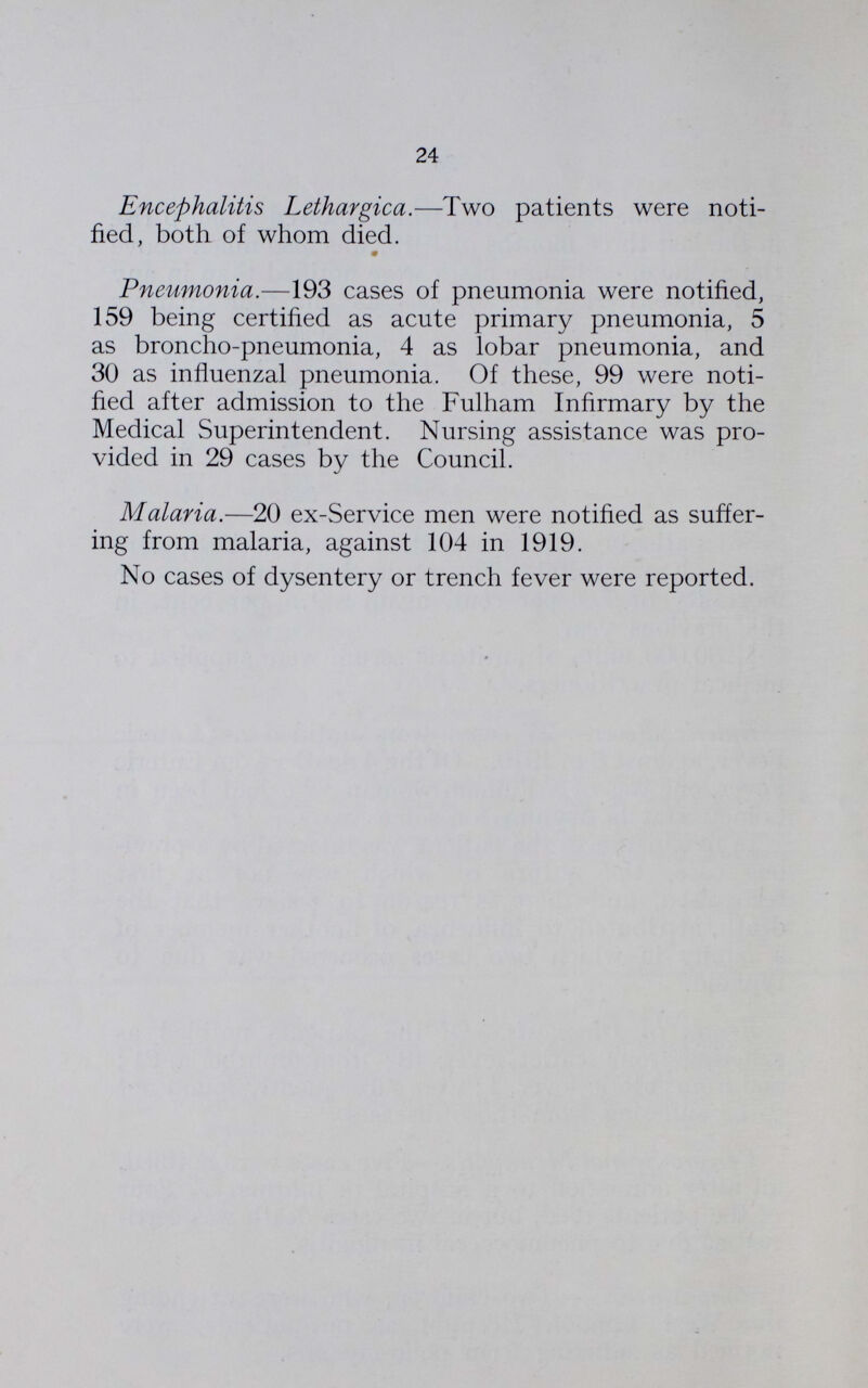 24 Encephalitis Lethargica.—Two patients were noti fied, both of whom died. Pneumonia.—193 cases of pneumonia were notified, 159 being certified as acute primary pneumonia, 5 as broncho-pneumonia, 4 as lobar pneumonia, and 30 as influenzal pneumonia. Of these, 99 were noti fied after admission to the Fulham Infirmary by the Medical Superintendent. Nursing assistance was pro vided in 29 cases by the Council. Malaria.—20 ex-Service men were notified as suffer ing from malaria, against 104 in 1919. No cases of dysentery or trench fever were reported.
