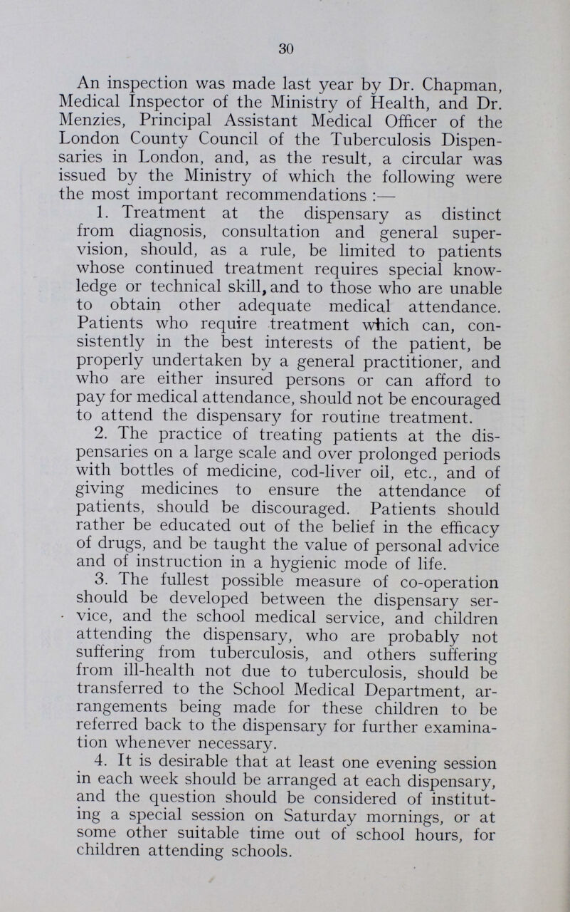 30 An inspection was made last year by Dr. Chapman, Medical Inspector of the Ministry of Health, and Dr. Menzies, Principal Assistant Medical Officer of the London County Council of the Tuberculosis Dispen saries in London, and, as the result, a circular was issued by the Ministry of which the following were the most important recommendations:— 1. Treatment at the dispensary as distinct from diagnosis, consultation and general super vision, should, as a rule, be limited to patients whose continued treatment requires special know ledge or technical skill, and to those who are unable to obtain other adequate medical attendance. Patients who require treatment which can, con sistently in the best interests of the patient, be properly undertaken by a general practitioner, and who are either insured persons or can afford to pay for medical attendance, should not be encouraged to attend the dispensary for routine treatment. 2. The practice of treating patients at the dis pensaries on a large scale and over prolonged periods with bottles of medicine, cod-liver oil, etc., and of giving medicines to ensure the attendance of patients, should be discouraged. Patients should rather be educated out of the belief in the efficacy of drugs, and be taught the value of personal advice and of instruction in a hygienic mode of life. 3. The fullest possible measure of co-operation should be developed between the dispensary ser¬ vice, and the school medical service, and children attending the dispensary, who are probably not suffering from tuberculosis, and others suffering from ill-health not due to tuberculosis, should be transferred to the School Medical Department, ar rangements being made for these children to be referred back to the dispensary for further examina tion whenever necessary. 4. It is desirable that at least one evening session in each week should be arranged at each dispensary, and the question should be considered of institut ing a special session on Saturday mornings, or at some other suitable time out of school hours, for children attending schools.