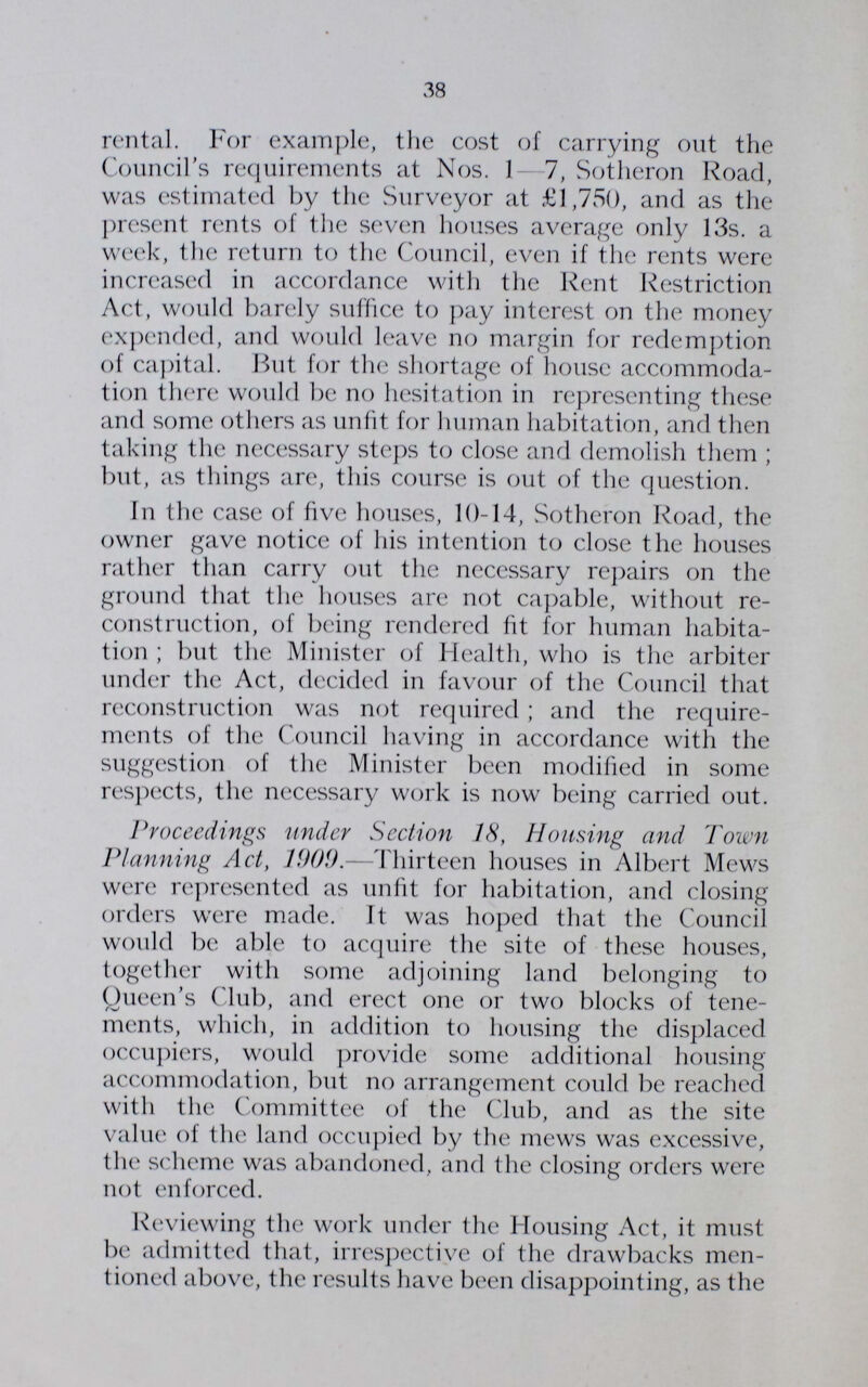 38 rental. For example, the cost of carrying out the Council's requirements at Nos. 1-7, Sotheron Road, was estimated by the Surveyor at £1,750, and as the present rents of the seven houses average only 13s. a week, the return to the Council, even if the rents were increased in accordance with the Rent Restriction Act, would barely suffice to pay interest on the money expended, and would leave no margin for redemption of capital. But for the shortage of house accommoda tion there would be no hesitation in representing these and some others as unfit for human habitation, and then taking the necessary steps to close and demolish them; but, as things are, this course is out of the question. In the case of five houses, 10-14, Sotheron Road, the owner gave notice of his intention to close the houses rather than carry out the necessary repairs on the ground that the houses are not capable, without re construction, of being rendered fit for human habita tion; but the Minister of Health, who is the arbiter under the Act, decided in favour of the Council that reconstruction was not required; and the require ments of the Council having in accordance with the suggestion of the Minister been modified in some respects, the necessary work is now being carried out. Proceedings under Section 18, Housing and Town Planning Act, 1009.—Thirteen houses in Albert Mews were represented as unfit for habitation, and closing orders were made. It was hoped that the Council would be able to acquire the site of these houses, together with some adjoining land belonging to Queen's Club, and erect one or two blocks of tene ments, which, in addition to housing the displaced occupiers, would provide some additional housing accommodation, but no arrangement could be reached with the Committee of the Club, and as the site value of the land occupied by the mews was excessive, the scheme was abandoned, and the closing orders were not enforced. Reviewing the work under the Housing Act, it must be admitted that, irrespective of the drawbacks men tioned above, the results have been disappointing, as the