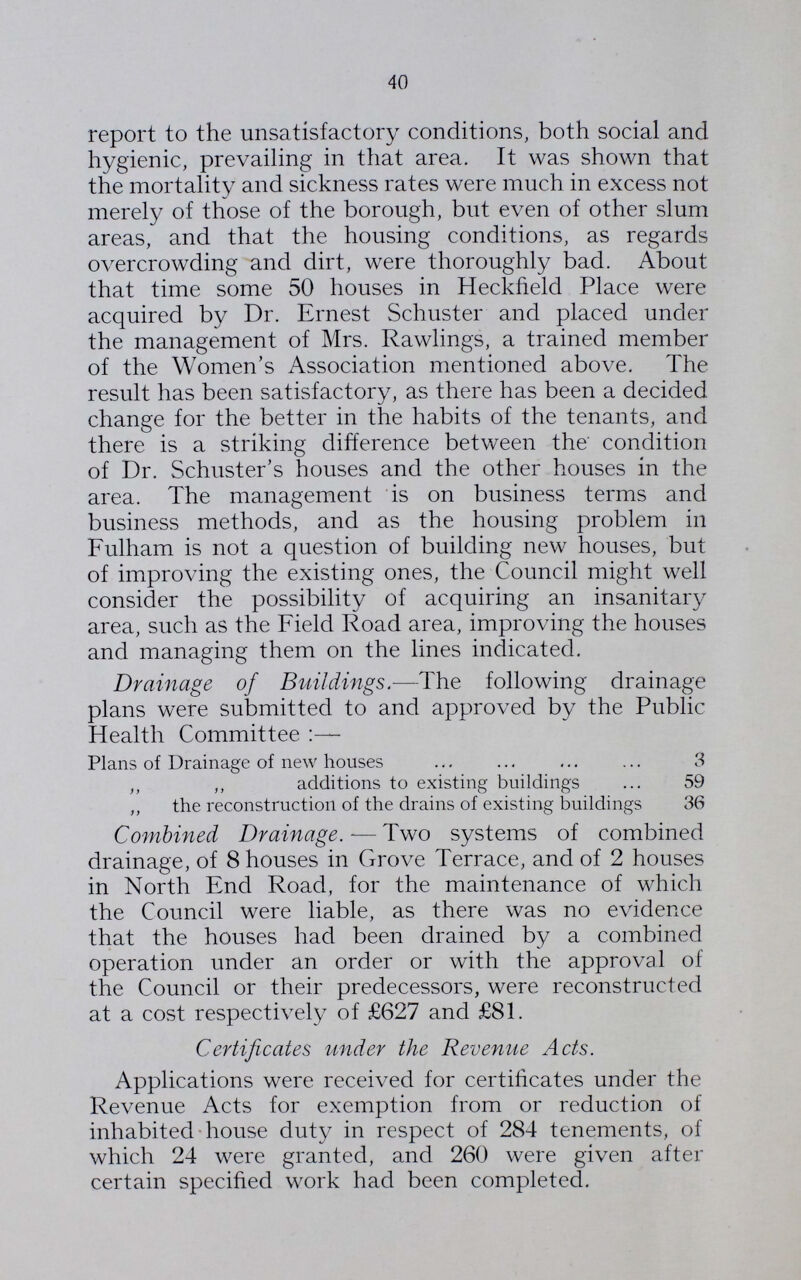40 report to the unsatisfactory conditions, both social and hygienic, prevailing in that area. It was shown that the mortality and sickness rates were much in excess not merely of those of the borough, but even of other slum areas, and that the housing conditions, as regards overcrowding and dirt, were thoroughly bad. About that time some 50 houses in Heckfield Place were acquired by Dr. Ernest Schuster and placed under the management of Mrs. Rawlings, a trained member of the Women's Association mentioned above. The result has been satisfactory, as there has been a decided change for the better in the habits of the tenants, and there is a striking difference between the condition of Dr. Schuster's houses and the other houses in the area. The management is on business terms and business methods, and as the housing problem in Fulham is not a question of building new houses, but of improving the existing ones, the Council might well consider the possibility of acquiring an insanitary area, such as the Field Road area, improving the houses and managing them on the lines indicated. Drainage of Buildings.—4 he following drainage plans were submitted to and approved by the Public Health Committee Plans of Drainage of new houses 3 „ „ additions to existing buildings 59 „ the reconstruction of the drains of existing buildings 36 Combined Drainage.— Two systems of combined drainage, of 8 houses in Grove Terrace, and of 2 houses in North End Road, for the maintenance of which the Council were liable, as there was no evidence that the houses had been drained by a combined operation under an order or with the approval of the Council or their predecessors, were reconstructed at a cost respectively of £627 and £81. Certificates under the Revenue Acts. Applications were received for certificates under the Revenue Acts for exemption from or reduction of inhabited house duty in respect of 284 tenements, of which 24 were granted, and 260 were given after certain specified work had been completed.