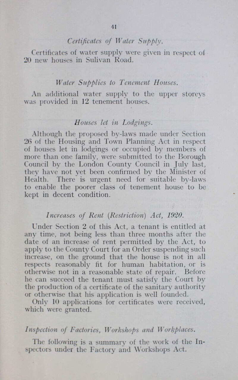 41 Certificates of Water Supply. Certificates of water supply were given in respect of 20 new houses in Sulivan Road. Water Supplies to Tenement Houses. An additional water supply to the upper storeys was provided in 12 tenement houses. Houses let in Lodgings. Although the proposed by-laws made under Section 2(S of the Housing and Town Planning Act in respect of houses let in lodgings or occupied by members of more than one family, were submitted to the Borough Council by the London County Council in July last, they have not yet been confirmed by the Minister of Health. There is urgent need for suitable by-laws to enable the poorer class of tenement house to be kept in decent condition. Increases of Rent (Restriction) Act, 1920. Under Section 2 of this Act, a tenant is entitled at any time, not being less than three months after the date of an increase of rent permitted by the Act, to apply to the County Court for an Order suspending such increase, on the ground that the house is not in all respects reasonably fit for human habitation, or is otherwise not in a reasonable state of repair. Before he can succeed the tenant must satisfy the Court by the production of a certificate of the sanitary authority or otherwise that his application is well founded. Only 10 applications for certificates were received, which were granted. Inspection of Factories, Workshops and Workplaces. The following is a summary of the work of the In spectors under the Factory and Workshops Act.
