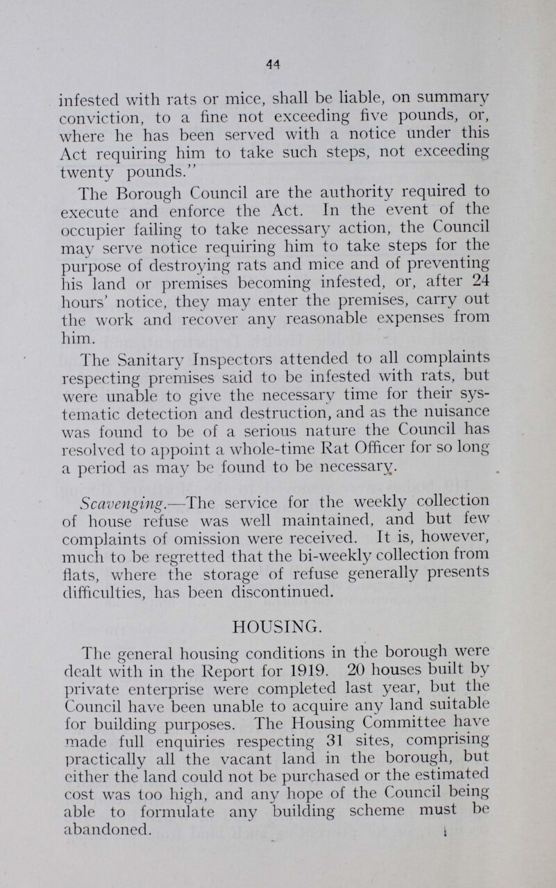 44 infested with rats or mice, shall be liable, on summary conviction, to a fine not exceeding five pounds, or, where he has been served with a notice under this Act requiring him to take such steps, not exceeding twenty pounds. The Borough Council are the authority required to execute and enforce the Act. In the event of the occupier failing to take necessary action, the Council may serve notice requiring him to take steps for the purpose of destroying rats and mice and of preventing his land or premises becoming infested, or, after 24 hours' notice, they may enter the premises, carry out the work and recover any reasonable expenses from him. The Sanitary Inspectors attended to all complaints respecting premises said to be infested with rats, but were unable to give the necessary time for their sys tematic detection and destruction, and as the nuisance was found to be of a serious nature the Council has resolved to appoint a whole-time Rat Officer for so long a period as may be found to be necessary. Scavenging.—The service for the weekly collection of house refuse was well maintained, and but few complaints of omission were received. It is, however, much to be regretted that the bi-weekly collection from fiats, where the storage of refuse generally presents difficulties, has been discontinued. HOUSING. The general housing conditions in the borough were dealt with in the Report for 1919. 20 houses built by private enterprise were completed last year, but the Council have been unable to acquire any land suitable for building purposes. The Housing Committee have made full enquiries respecting 31 sites, comprising practically all the vacant land in the borough, but either the land could not be purchased or the estimated cost was too high, and any hope of the Council being able to formulate any building scheme must be abandoned.