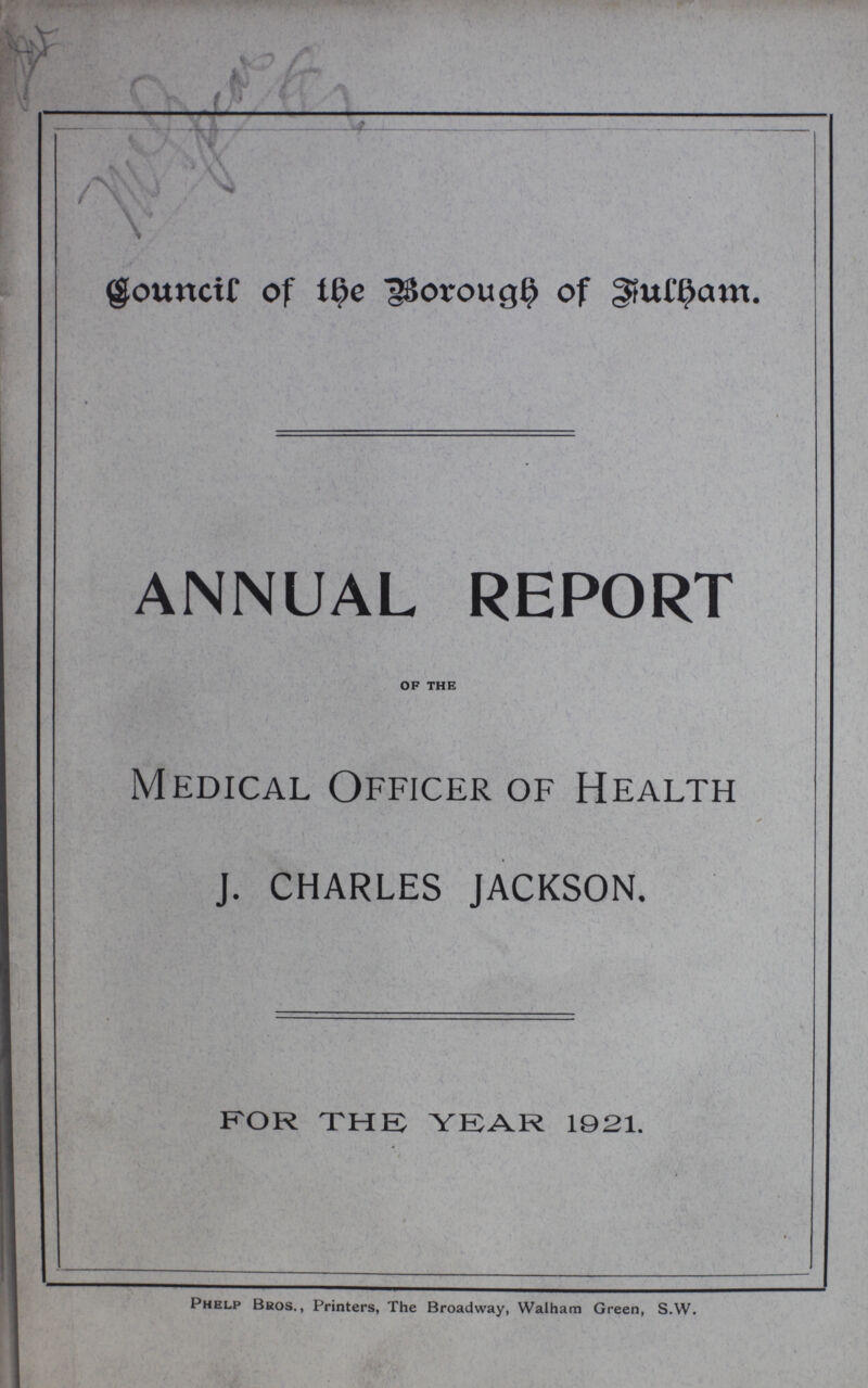 Council of the Borough of Fulham. ANNUAL REPORT of the Medical Officer of Health J. CHARLES JACKSON. FOR THE YEAR 1921. Phelp Bros., Printers, The Broadway, Walham Green, S.W.