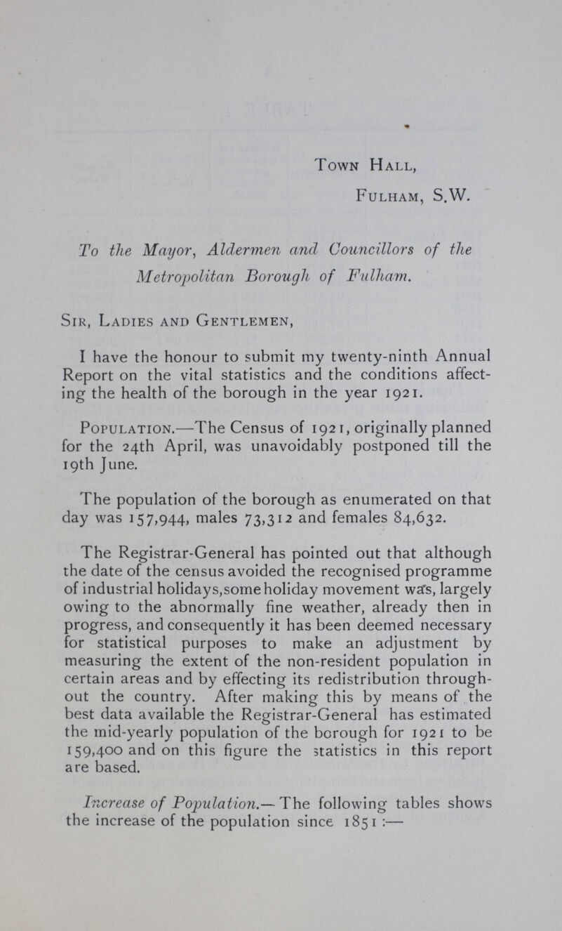 Town Hall, Fulham, S.W. To the Mayor, Aldermen and Councillors of the Metropolitan Borough of Fulham. Sir, Ladies and Gentlemen, I have the honour to submit my twenty-ninth Annual Report on the vital statistics and the conditions affect ing the health of the borough in the year 1921. Population.—The Census of 1921, originally planned for the 24th April, was unavoidably postponed till the 19th June. The population of the borough as enumerated on that day was 157,944, males 73,312 and females 84,632. The Registrar-General has pointed out that although the date of the census avoided the recognised programme of industrial holidays,some holiday movement was, largely owing to the abnormally fine weather, already then in progress, and consequently it has been deemed necessary for statistical purposes to make an adjustment by measuring the extent of the non-resident population in certain areas and by effecting its redistribution through out the country. After making this by means of the best data available the Registrar-General has estimated the mid-yearly population of the borough for 1921 to be 159,400 and on this figure the statistics in this report are based. Increase of Population.— The following tables shows the increase of the population since 1851:—