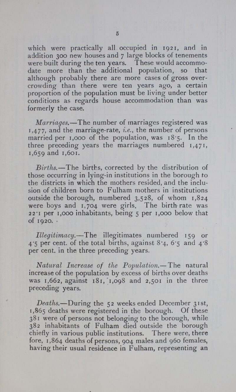 5 which were practically all occupied in 1921, and in addition 300 new houses and 7 large blocks of tenements were built during the ten years. These would accommo date more than the additional population, so that although probably there are more cases of gross over crowding than there were ten years ago, a certain proportion of the population must be living under better conditions as regards house accommodation than was formerly the case. Marriages.—The number of marriages registered was 1,477, and the marriage-rate, i.e., the number of persons married per 1,000 of the population, was 18.5. In the three preceding years the marriages numbered 1,471, 1,659 and 1,601. Births.—The births, corrected by the distribution of those occurring in lying-in institutions in the borough to the districts in which the mothers resided, and the inclu sion of children born to Fulham mothers in institutions outside the borough, numbered 3,528, of whom 1,824 were boys and 1,704 were girls. The birth rate was 22.1 per 1,000 inhabitants, being 5 per 1,000 below that of 1920. Illegitimacy.—The illegitimates numbered 159 or 4.5 per cent, of the total births, against 8.4, 6.5 and 4.8 per cent. in the three preceding years. Natural Increase of the Population.— The natural increase of the population by excess of births over deaths was 1,662, against 181, 1,098 and 2,501 in the three preceding years. Deaths.—During the 52 weeks ended December 31st, 1,865 deaths were registered in the borough. Of these 381 were of persons not belonging to the borough, while 382 inhabitants of Fulham died outside the borough chiefly in various public institutions. There were, there fore, 1,864 deaths of persons, 904 males and 960 females, having their usual residence in Fulham, representing an