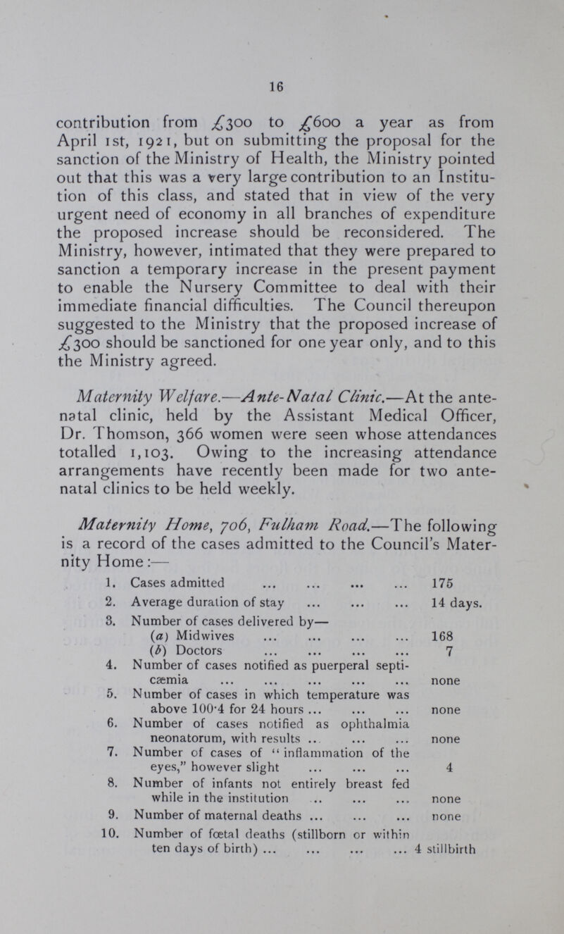 16 contribution from £300 to £600 a year as from April 1st, 1921, but on submitting the proposal for the sanction of the Ministry of Health, the Ministry pointed out that this was a very large contribution to an Institu tion of this class, and stated that in view of the very urgent need of economy in all branches of expenditure the proposed increase should be reconsidered. The Ministry, however, intimated that they were prepared to sanction a temporary increase in the present payment to enable the Nursery Committee to deal with their immediate financial difficulties. The Council thereupon suggested to the Ministry that the proposed increase of £300 should be sanctioned for one year only, and to this the Ministry agreed. Maternity Welfare.—Ante-Natal Clinic.—At the ante natal clinic, held by the Assistant Medical Officer, Dr. Thomson, 366 women were seen whose attendances totalled 1,103. Owing to the increasing attendance arrangements have recently been made for two ante natal clinics to be held weekly. Maternity Home, 706, Fulham Road.—The following is a record of the cases admitted to the Council's Mater nity Home:— 1. Cases admitted 175 2. Average duration of stay 14 days. 3. Number of cases delivered by— (a) Midwives 168 (b) Doctors 7 4. Number of cases notified as puerperal septi¬ cæmia none 5. Number of cases in which temperature was above 100.4 for 24 hours none 6. Number of cases notified as ophthalmia neonatorum, with results none 7. Number of cases of inflammation of the eyes, however slight 4 8. Number of infants not entirely breast fed while in the institution none 9. Number of maternal deaths none 10. Number of foetal deaths (stillborn or within ten days of birth) 4 stillbirth