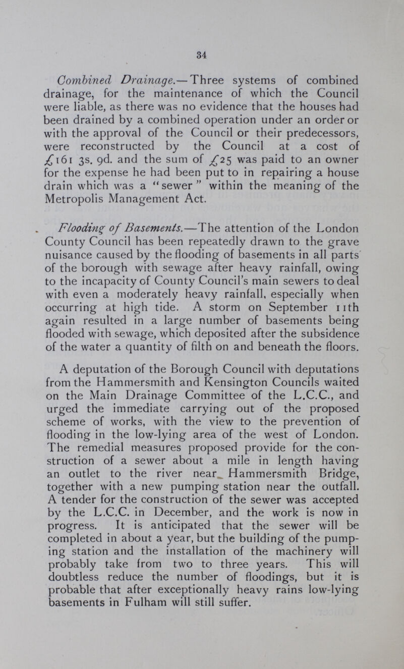 34 Combined Drainage.— Three systems of combined drainage, for the maintenance of which the Council were liable, as there was no evidence that the houses had been drained by a combined operation under an order or with the approval of the Council or their predecessors, were reconstructed by the Council at a cost of £161 3s. 9d. and the sum of £25 was paid to an owner for the expense he had been put to in repairing a house drain which was a sewer within the meaning of the Metropolis Management Act. Flooding of Basements.—The attention of the London County Council has been repeatedly drawn to the grave nuisance caused by the flooding of basements in all parts of the borough with sewage after heavy rainfall, owing to the incapacity of County Council's main sewers to deal with even a moderately heavy rainfall, especially when occurring at high tide. A storm on September 11th again resulted in a large number of basements being flooded with sewage, which deposited after the subsidence of the water a quantity of filth on and beneath the floors. A deputation of the Borough Council with deputations from the Hammersmith and Kensington Councils waited on the Main Drainage Committee of the L.C.C., and urged the immediate carrying out of the proposed scheme of works, with the view to the prevention of flooding in the low-lying area of the west of London. The remedial measures proposed provide for the con struction of a sewer about a mile in length having an outlet to the river near Hammersmith Bridge, together with a new pumping station near the outfall. A tender for the construction of the sewer was accepted by the L.C.C. in December, and the work is now in progress. It is anticipated that the sewer will be completed in about a year, but the building of the pump ing station and the installation of the machinery will probably take from two to three years. This will doubtless reduce the number of floodings, but it is probable that after exceptionally heavy rains low-lying basements in Fulham will still suffer.