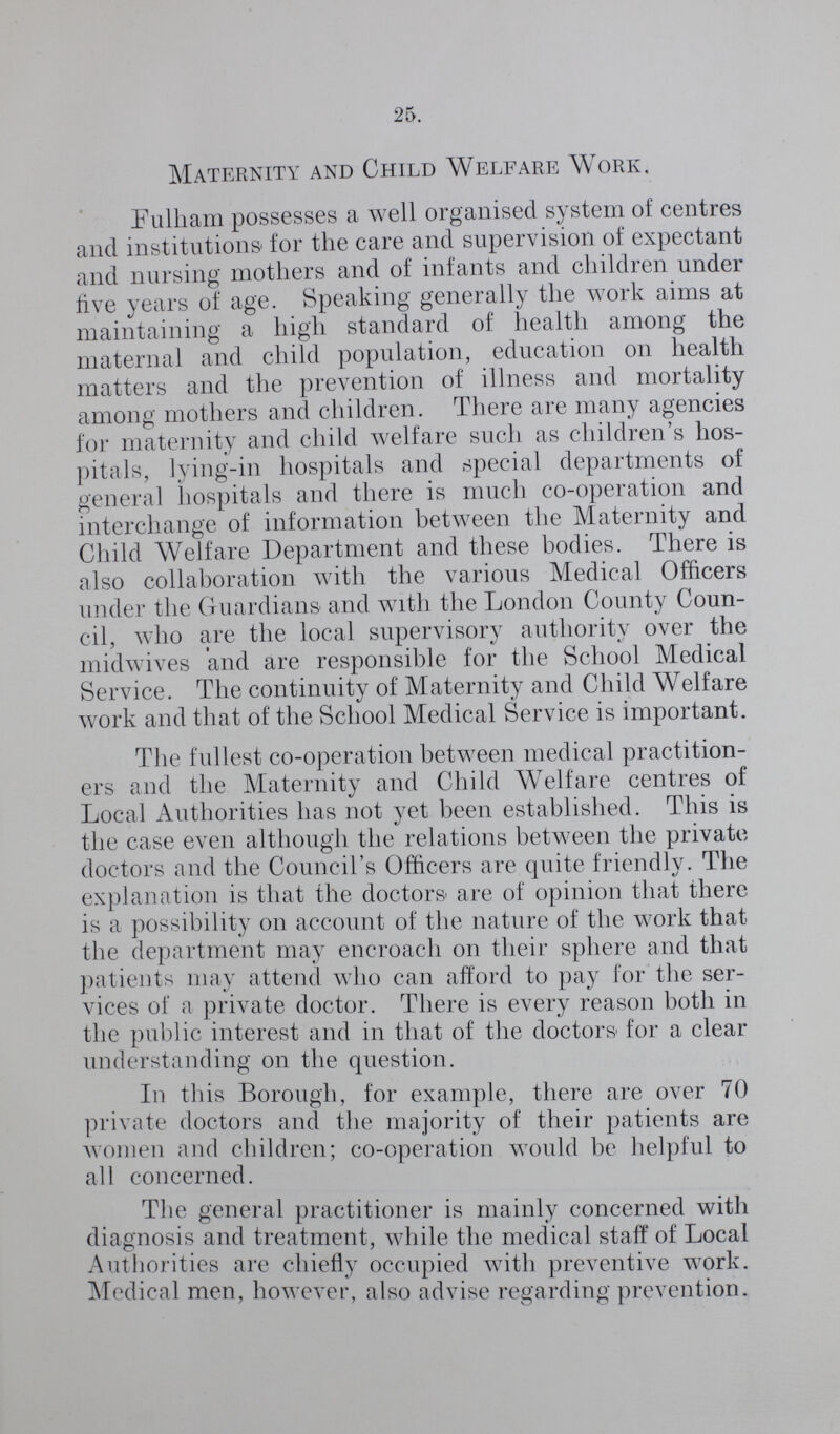 25 Maternity and Child Welfare Work. Fulham possesses a well organised system of centres and institutions for the care and supervision of expectant and nursing mothers and of infants and children under live years of age. Speaking generally the work aims at maintaining a high standard of health among the maternal and child population, education on health matters and the prevention of illness and mortality among mothers and children. There are many agencies for maternity and child welfare such as children's hos pitals, lying-in hospitals and special departments of general hospitals and there is much co-operation and interchange of information between the Maternity and Child Welfare Department and these bodies. There is also collaboration with the various Medical Officers under the Guardians and with the London County Coun cil, who are the local supervisory authority over the midwives and are responsible for the School Medical Service. The continuity of Maternity and Child Welfare work and that of the School Medical Service is important. The fullest co-operation between medical practition ers and the Maternity and Child Welfare centres of Local Authorities has not yet been established. This is the case even although the relations between the private doctors and the Council's Officers are quite friendly. The explanation is that the doctors are of opinion that there is a possibility on account of the nature of the work that the department may encroach on their sphere and that patients may attend who can afford to pay for the ser vices of a private doctor. There is every reason both in the public interest and in that of the doctors for a clear understanding on the question. In this Borough, for example, there are over 70 private doctors and the majority of their patients are women and children; co-operation would be helpful to all concerned. The general practitioner is mainly concerned with diagnosis and treatment, while the medical staff of Local Authorities are chiefly occupied with preventive work. Medical men, however, also advise regarding prevention.