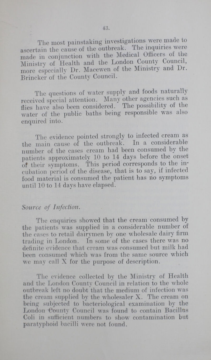 43. The most painstaking investigations were made to ascertain the cause of the outbreak. The inquiries were made in conjunction with the Medical Officers of the Ministry of Health and the London County Council, more especially Dr. Macewen of the Ministry and Dr. Brincker of the County Council. The questions of water supply and foods naturally received special attention. Many other agencies such as Hies have also been considered. The possibility of the water of the public baths being responsible was also enquired into. The evidence pointed strongly to infected cream as the main cause of the outbreak. In a considerable number of the cases cream had been consumed bv the patients approximately 10 to 14 days before the onset of their symptoms. This period corresponds to the in cubation period of the disease, that is to say, if infected food material is consumed the patient has no symptoms until 10 to 14 days have elapsed. Source of Infection. The enquiries showed that the cream consumed by the patients was supplied in a considerable number of the cases to retail dairymen by one wholesale dairy firm trading in London. In some of the cases there was no definite evidence that cream was consumed but milk had been consumed which was from the same source which we may call X for the purpose of description. 1 he evidence collected by the Ministry of Health and the London County Council in relation to the whole outbreak left no doubt that the medium of infection was the cream supplied by the wholesaler X. The cream on being subjected to bacteriological examination by the London County Council was found to contain Bacillus Coli in sufficient numbers to show contamination but paratyphoid bacilli were not found.