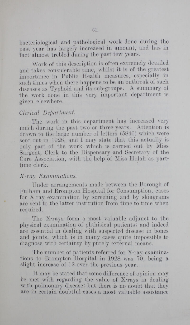 61. bacteriological and pathological work done during the past year has largely increased in amount, and has in fact almost trebled during the past few years. Work of this description is often extremely detailed and takes considerable time, whilst it is of the greatest importance in Public Health measures, especially in such times when there happens to be an outbreak of such diseases as Typhoid and its sub-groups. A summary of the work done in this very important department is given elsewhere. Clerical Department. The work in this department has increased very much during the past two or three years. Attention is drawn to the large number of letters (5840) which were sent out in 1928, and I may state that this actually is only part of the work which is carried out by Miss Sargent, Clerk to the Dispensary and Secretary of the Care Association, with the help of Miss Holah as part time clerk. X-ray Examinations. Under arrangements made between the Borough of Fulham and Brompton Hospital for Consumption, cases for X-ray examination by screening and by skiagrams are sent to the latter institution from time to time when required. The X-rays form a most valuable adjunct to the physical examination of phthisical patients; and indeed are essential in dealing with suspected disease in bones and joints, which is in many cases quite impossible to diagnose with certainty by purely external means. The number of patients referred for X-ray examina tions to Brompton Hospital in 1928 was 70, being a slight increase of 12 over the previous year. It may be stated that some difference of opinion may be met with regarding the value of X-rays in dealing with pulmonary disease; but there is no doubt that they are in certain doubtful cases a most valuable assistance